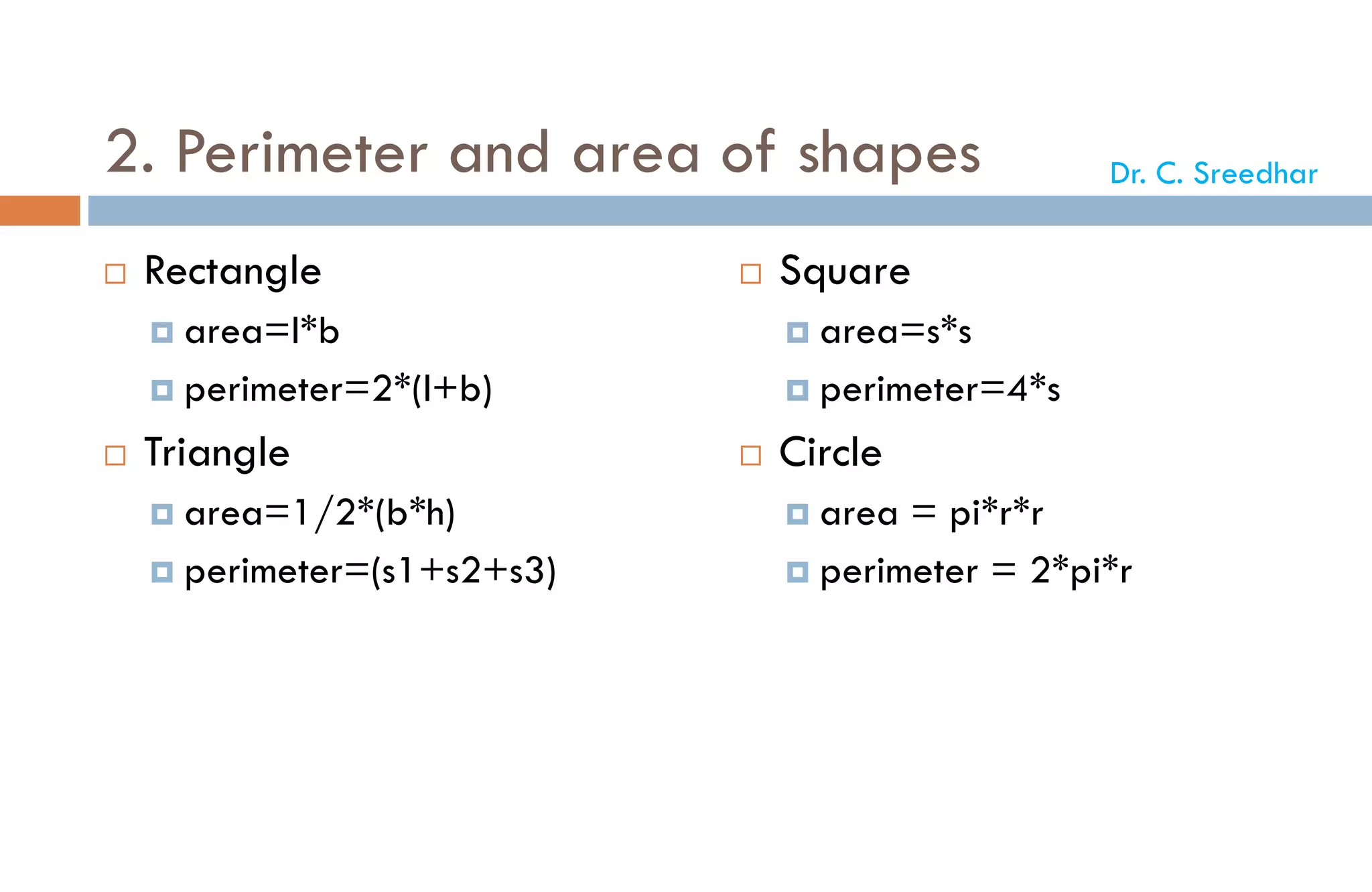 2. Perimeter and area of shapes
 Rectangle
 area=l*b
 perimeter=2*(l+b)
 Triangle
 area=1/2*(b*h)
 perimeter=(s1+s2+s3)
 Square
 area=s*s
 perimeter=4*s
 Circle
 area = pi*r*r
 perimeter = 2*pi*r
Dr. C. Sreedhar
 