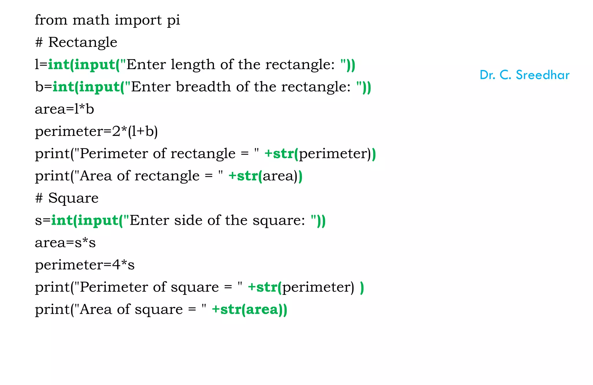 from math import pi
# Rectangle
l=int(input("Enter length of the rectangle: "))
b=int(input("Enter breadth of the rectangle: "))
area=l*b
perimeter=2*(l+b)
print("Perimeter of rectangle = " +str(perimeter))
print("Area of rectangle = " +str(area))
# Square
s=int(input("Enter side of the square: "))
area=s*s
perimeter=4*s
print("Perimeter of square = " +str(perimeter) )
print("Area of square = " +str(area))
Dr. C. Sreedhar
 