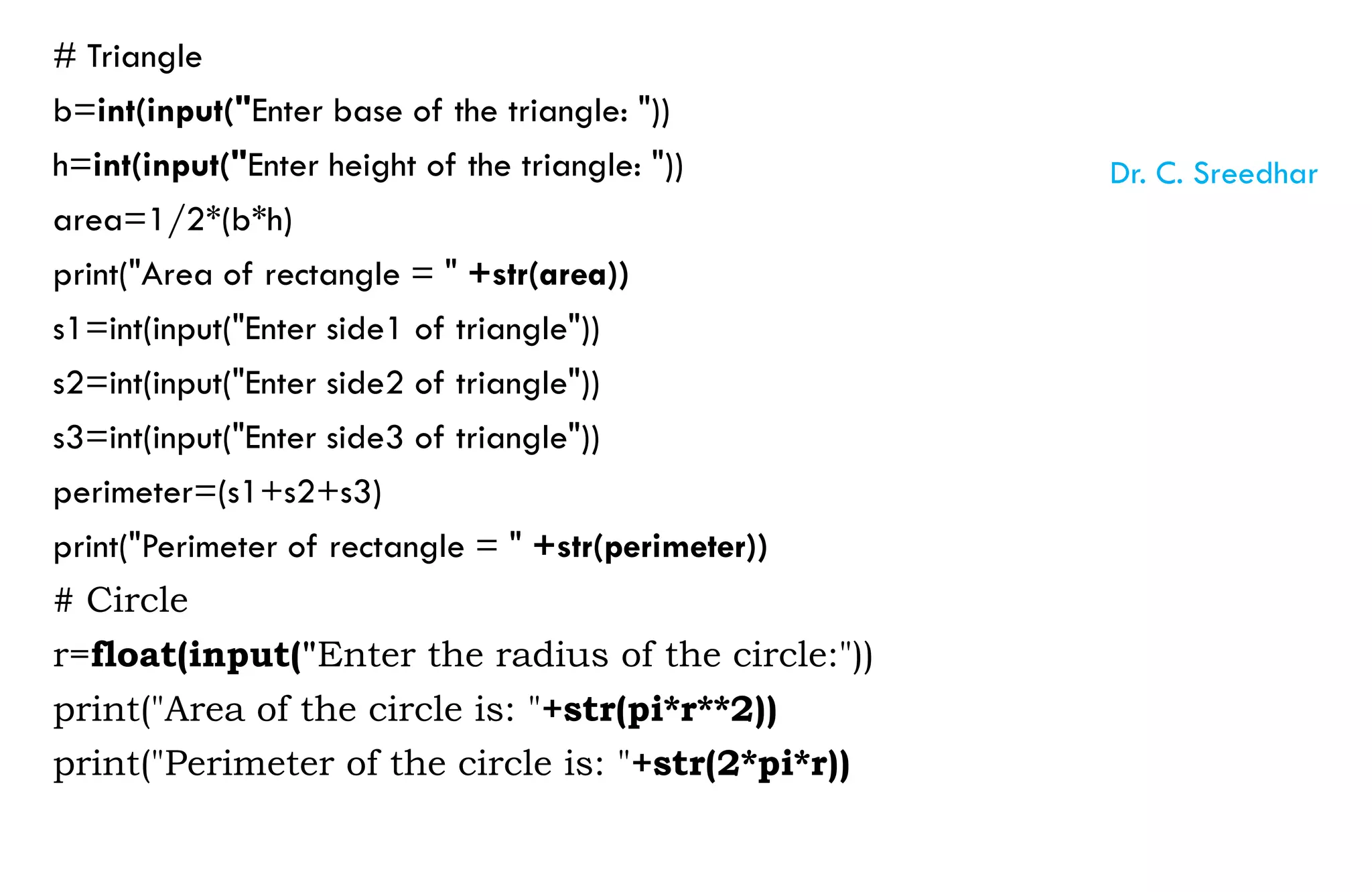 # Triangle
b=int(input("Enter base of the triangle: "))
h=int(input("Enter height of the triangle: "))
area=1/2*(b*h)
print("Area of rectangle = " +str(area))
s1=int(input("Enter side1 of triangle"))
s2=int(input("Enter side2 of triangle"))
s3=int(input("Enter side3 of triangle"))
perimeter=(s1+s2+s3)
print("Perimeter of rectangle = " +str(perimeter))
# Circle
r=float(input("Enter the radius of the circle:"))
print("Area of the circle is: "+str(pi*r**2))
print("Perimeter of the circle is: "+str(2*pi*r))
Dr. C. Sreedhar
 
