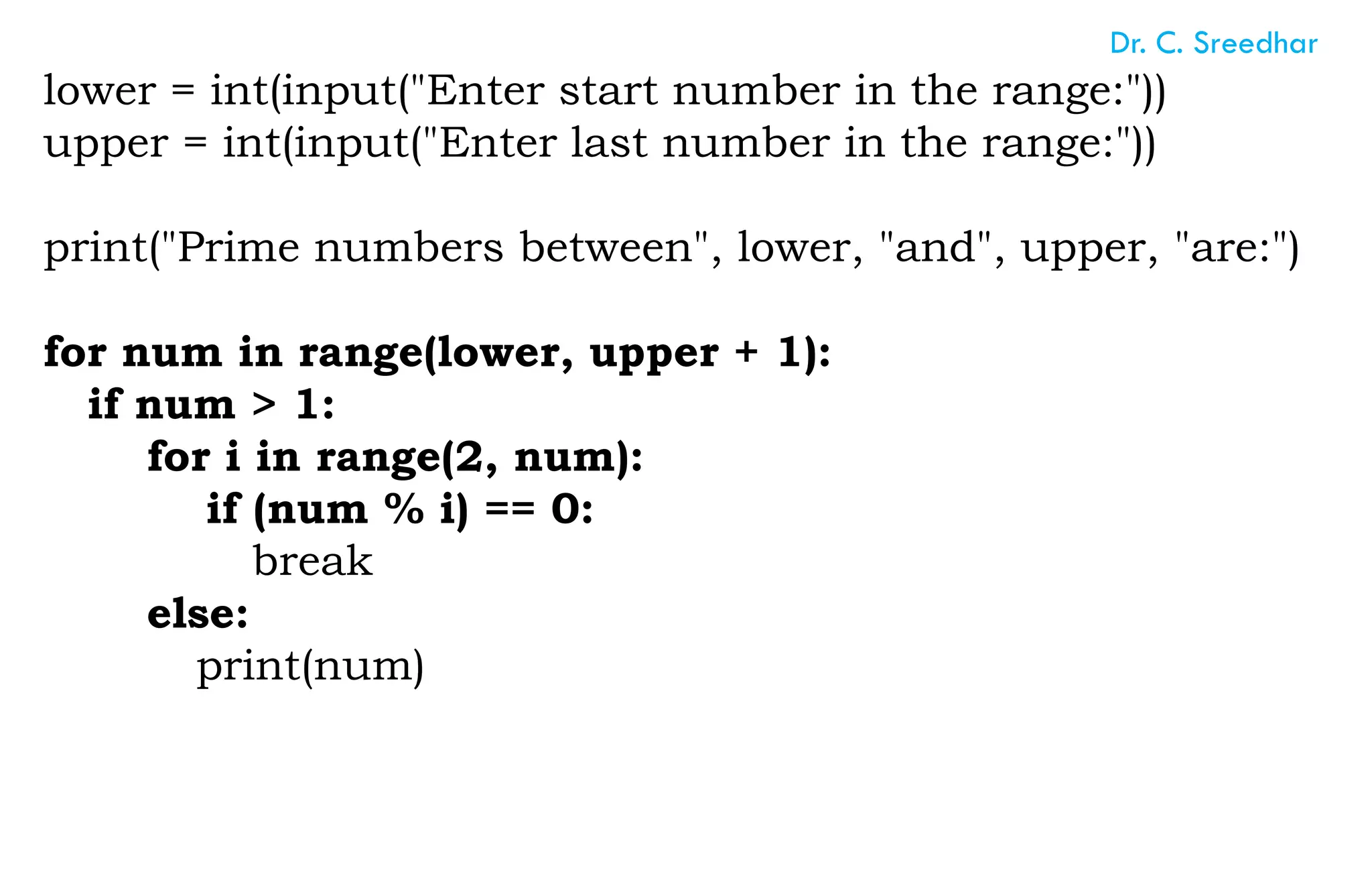 lower = int(input("Enter start number in the range:"))
upper = int(input("Enter last number in the range:"))
print("Prime numbers between", lower, "and", upper, "are:")
for num in range(lower, upper + 1):
if num > 1:
for i in range(2, num):
if (num % i) == 0:
break
else:
print(num)
Dr. C. Sreedhar
 