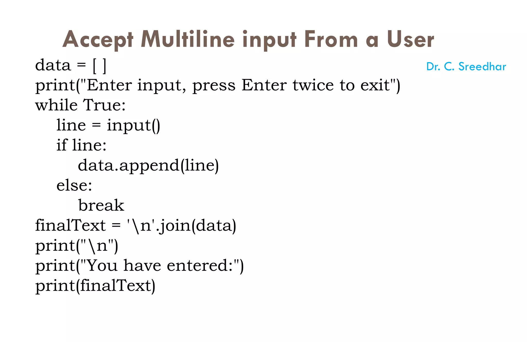 Accept Multiline input From a User
data = [ ]
print("Enter input, press Enter twice to exit")
while True:
line = input()
if line:
data.append(line)
else:
break
finalText = 'n'.join(data)
print("n")
print("You have entered:")
print(finalText)
Dr. C. Sreedhar
 