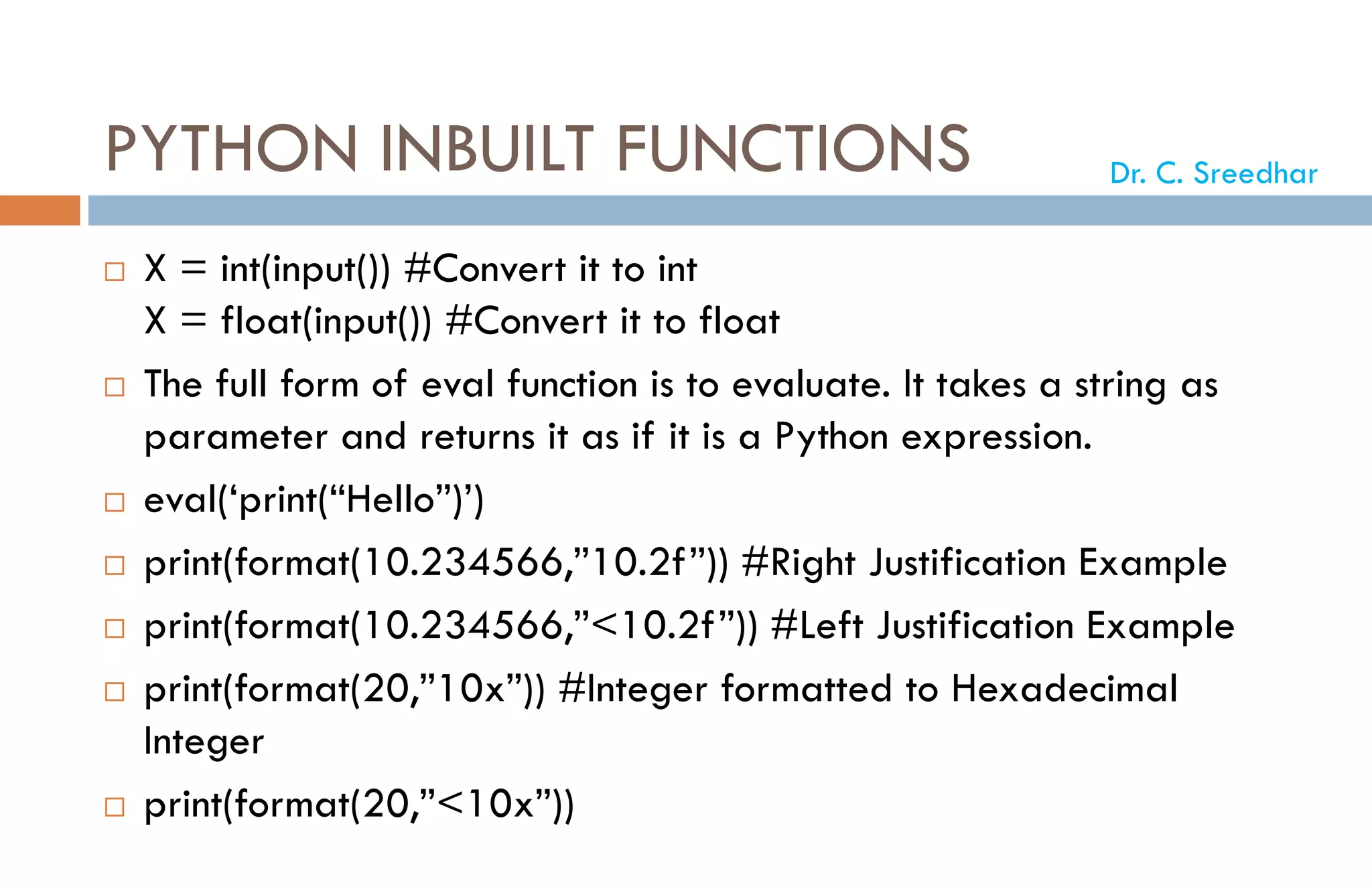 PYTHON INBUILT FUNCTIONS
 X = int(input()) #Convert it to int
X = float(input()) #Convert it to float
 The full form of eval function is to evaluate. It takes a string as
parameter and returns it as if it is a Python expression.
 eval(‘print(“Hello”)’)
 print(format(10.234566,”10.2f”)) #Right Justification Example
 print(format(10.234566,”<10.2f”)) #Left Justification Example
 print(format(20,”10x”)) #Integer formatted to Hexadecimal
Integer
 print(format(20,”<10x”))
Dr. C. Sreedhar
 