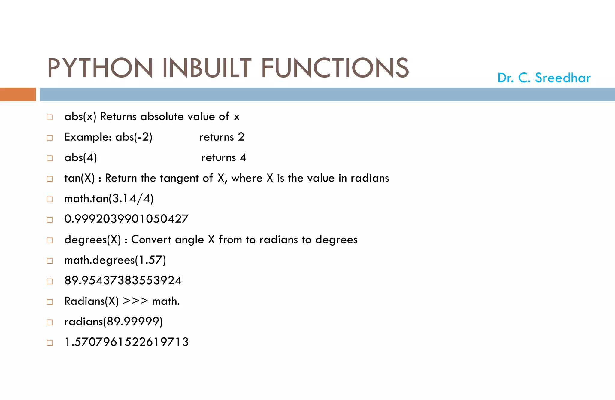 PYTHON INBUILT FUNCTIONS
 abs(x) Returns absolute value of x
 Example: abs(-2) returns 2
 abs(4) returns 4
 tan(X) : Return the tangent of X, where X is the value in radians
 math.tan(3.14/4)
 0.9992039901050427
 degrees(X) : Convert angle X from to radians to degrees
 math.degrees(1.57)
 89.95437383553924
 Radians(X) >>> math.
 radians(89.99999)
 1.5707961522619713
Dr. C. Sreedhar
 