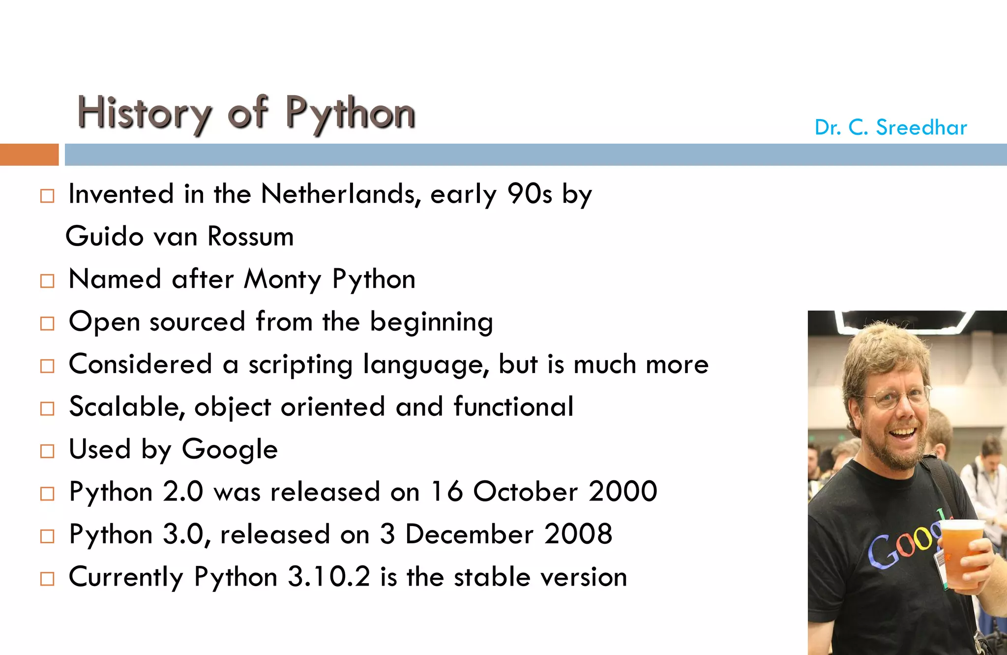 History of Python
 Invented in the Netherlands, early 90s by
Guido van Rossum
 Named after Monty Python
 Open sourced from the beginning
 Considered a scripting language, but is much more
 Scalable, object oriented and functional
 Used by Google
 Python 2.0 was released on 16 October 2000
 Python 3.0, released on 3 December 2008
 Currently Python 3.10.2 is the stable version
Dr. C. Sreedhar
 