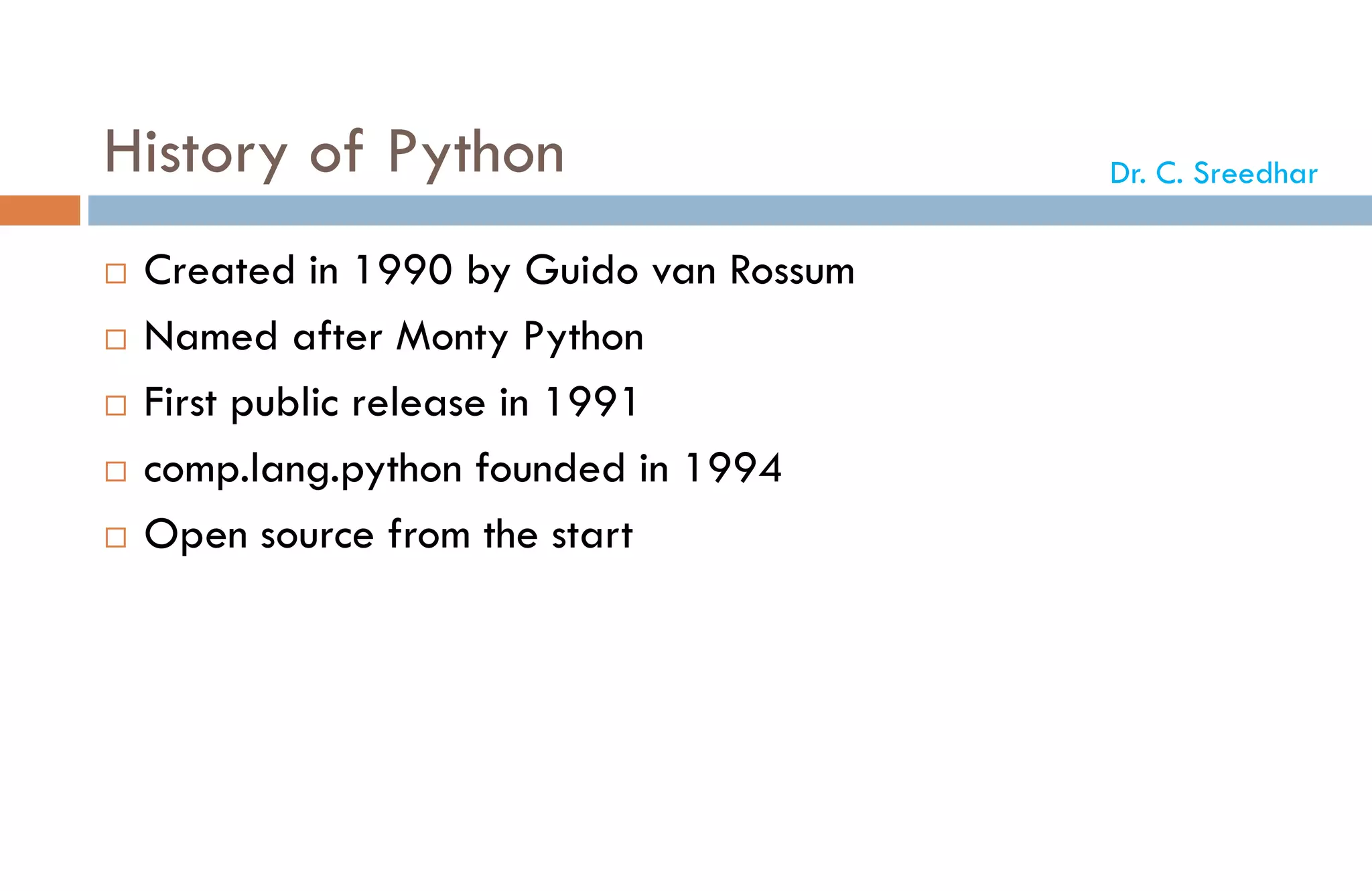 History of Python
 Created in 1990 by Guido van Rossum
 Named after Monty Python
 First public release in 1991
 comp.lang.python founded in 1994
 Open source from the start
Dr. C. Sreedhar
 