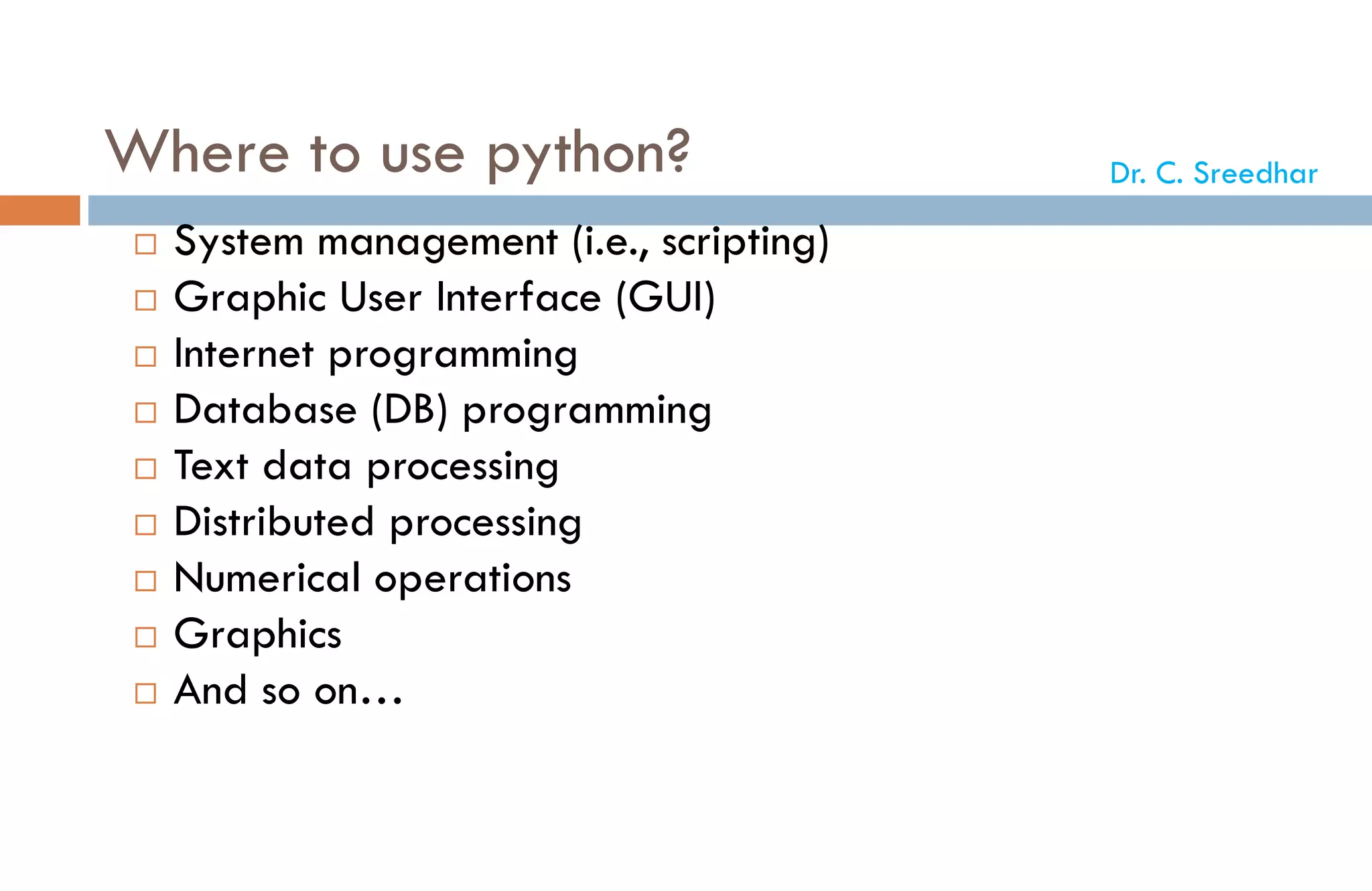 Where to use python?
 System management (i.e., scripting)
 Graphic User Interface (GUI)
 Internet programming
 Database (DB) programming
 Text data processing
 Distributed processing
 Numerical operations
 Graphics
 And so on…
Dr. C. Sreedhar
 
