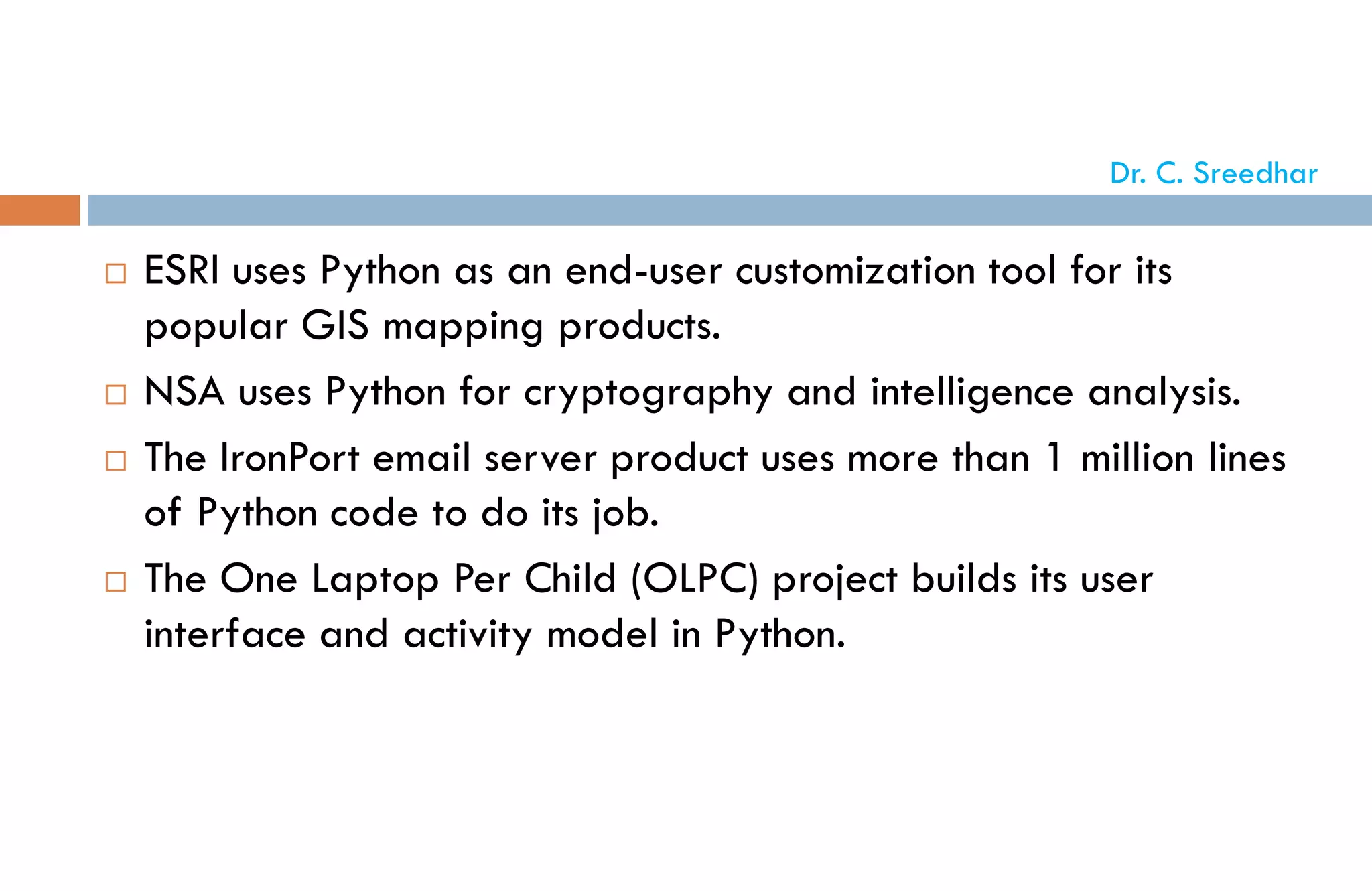  ESRI uses Python as an end-user customization tool for its
popular GIS mapping products.
 NSA uses Python for cryptography and intelligence analysis.
 The IronPort email server product uses more than 1 million lines
of Python code to do its job.
 The One Laptop Per Child (OLPC) project builds its user
interface and activity model in Python.
Dr. C. Sreedhar
 