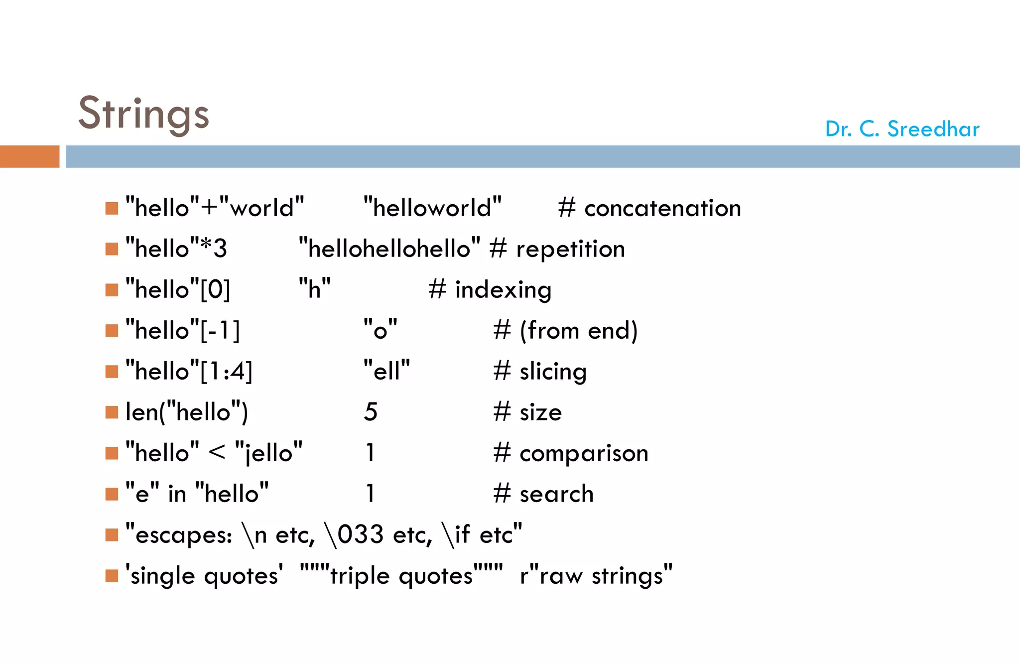 Strings
 "hello"+"world" "helloworld" # concatenation
 "hello"*3 "hellohellohello" # repetition
 "hello"[0] "h" # indexing
 "hello"[-1] "o" # (from end)
 "hello"[1:4] "ell" # slicing
 len("hello") 5 # size
 "hello" < "jello" 1 # comparison
 "e" in "hello" 1 # search
 "escapes: n etc, 033 etc, if etc"
 'single quotes' """triple quotes""" r"raw strings"
Dr. C. Sreedhar
 