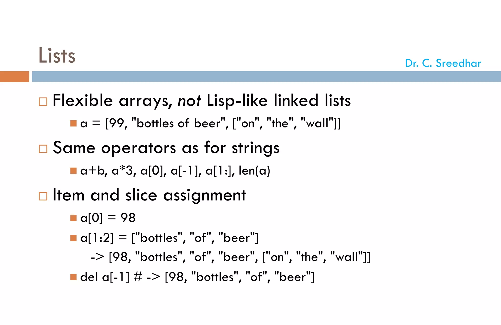 Lists
 Flexible arrays, not Lisp-like linked lists
 a = [99, "bottles of beer", ["on", "the", "wall"]]
 Same operators as for strings
 a+b, a*3, a[0], a[-1], a[1:], len(a)
 Item and slice assignment
 a[0] = 98
 a[1:2] = ["bottles", "of", "beer"]
-> [98, "bottles", "of", "beer", ["on", "the", "wall"]]
 del a[-1] # -> [98, "bottles", "of", "beer"]
Dr. C. Sreedhar
 