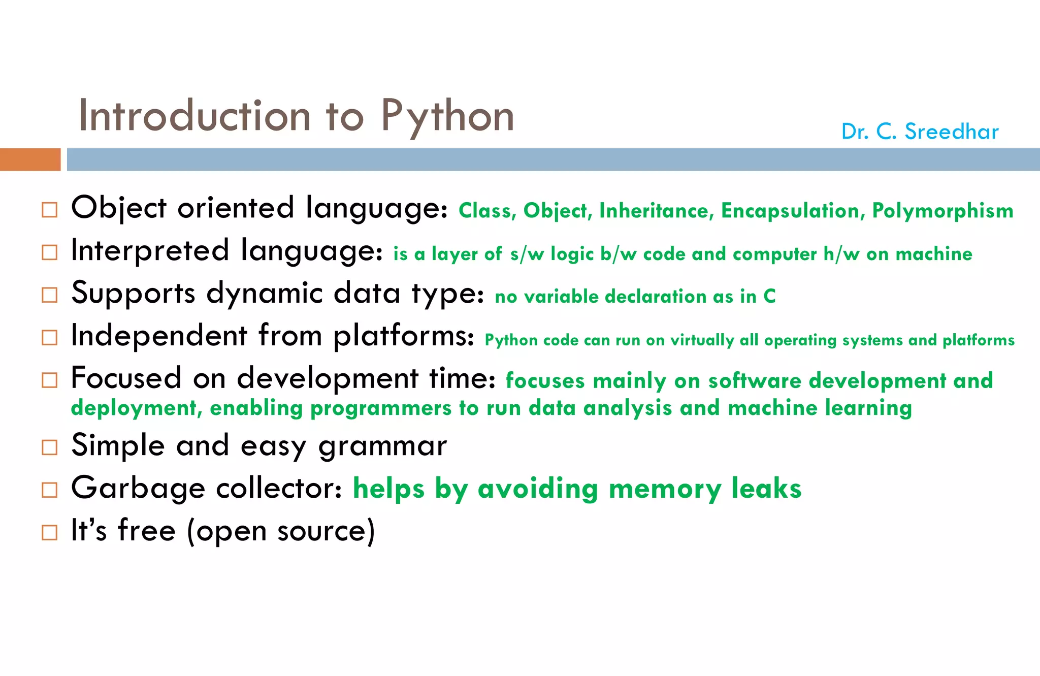 Introduction to Python
 Object oriented language: Class, Object, Inheritance, Encapsulation, Polymorphism
 Interpreted language: is a layer of s/w logic b/w code and computer h/w on machine
 Supports dynamic data type: no variable declaration as in C
 Independent from platforms: Python code can run on virtually all operating systems and platforms
 Focused on development time: focuses mainly on software development and
deployment, enabling programmers to run data analysis and machine learning
 Simple and easy grammar
 Garbage collector: helps by avoiding memory leaks
 It’s free (open source)
Dr. C. Sreedhar
 