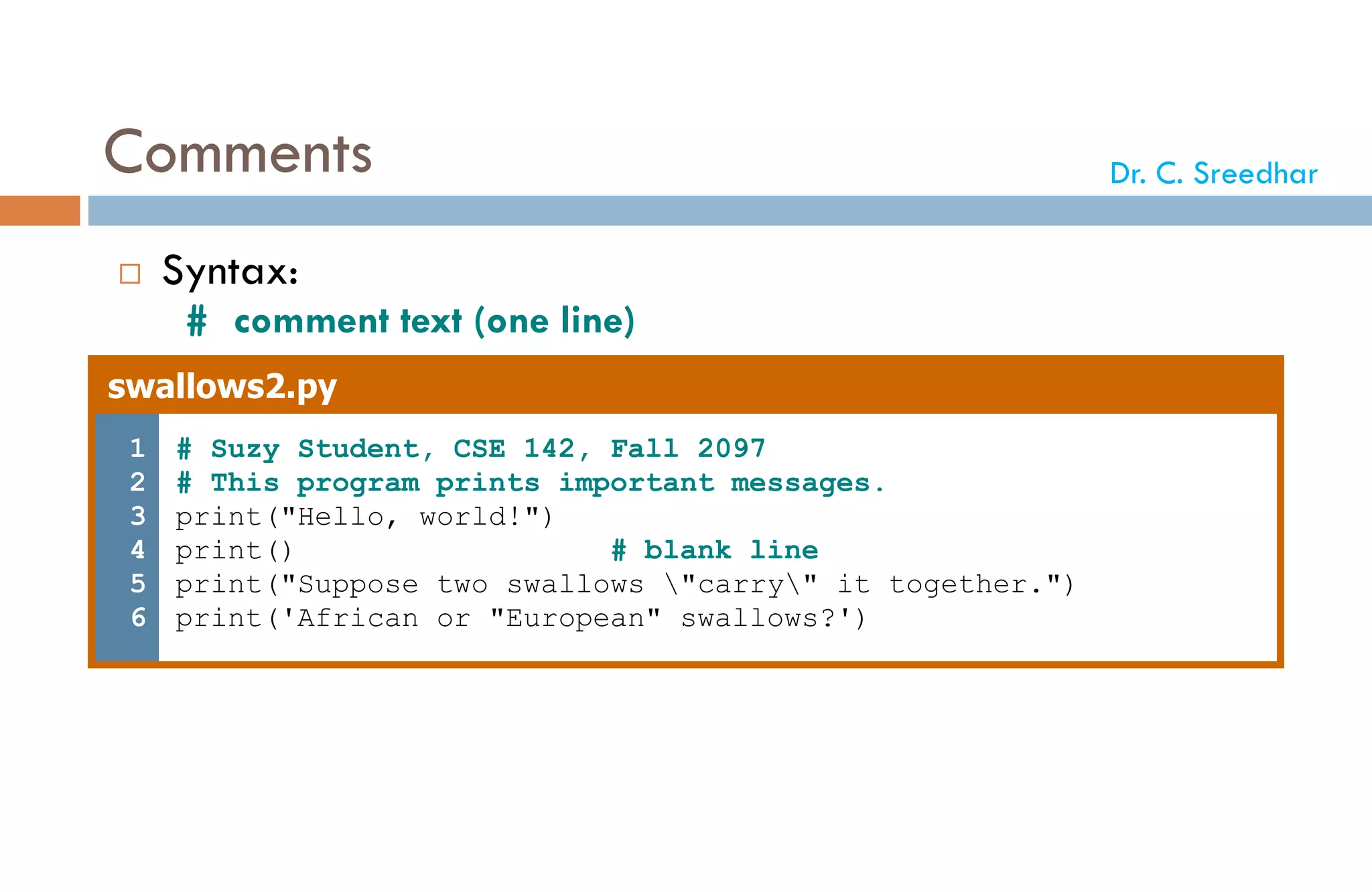 Comments
 Syntax:
# comment text (one line)
swallows2.py
1
2
3
4
5
6
# Suzy Student, CSE 142, Fall 2097
# This program prints important messages.
print("Hello, world!")
print() # blank line
print("Suppose two swallows "carry" it together.")
print('African or "European" swallows?')
Dr. C. Sreedhar
 