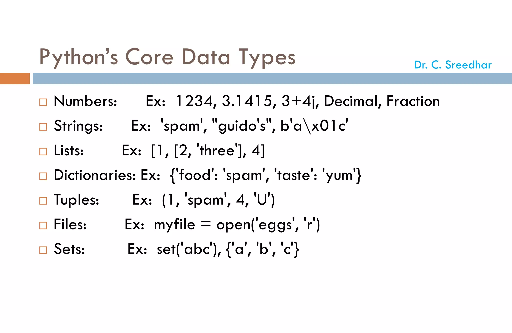 Python’s Core Data Types
 Numbers: Ex: 1234, 3.1415, 3+4j, Decimal, Fraction
 Strings: Ex: 'spam', "guido's", b'ax01c'
 Lists: Ex: [1, [2, 'three'], 4]
 Dictionaries: Ex: {'food': 'spam', 'taste': 'yum'}
 Tuples: Ex: (1, 'spam', 4, 'U')
 Files: Ex: myfile = open('eggs', 'r')
 Sets: Ex: set('abc'), {'a', 'b', 'c'}
Dr. C. Sreedhar
 