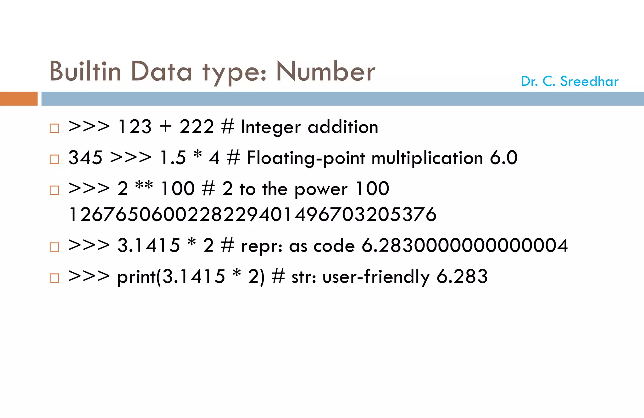 Builtin Data type: Number
 >>> 123 + 222 # Integer addition
 345 >>> 1.5 * 4 # Floating-point multiplication 6.0
 >>> 2 ** 100 # 2 to the power 100
1267650600228229401496703205376
 >>> 3.1415 * 2 # repr: as code 6.2830000000000004
 >>> print(3.1415 * 2) # str: user-friendly 6.283
Dr. C. Sreedhar
 