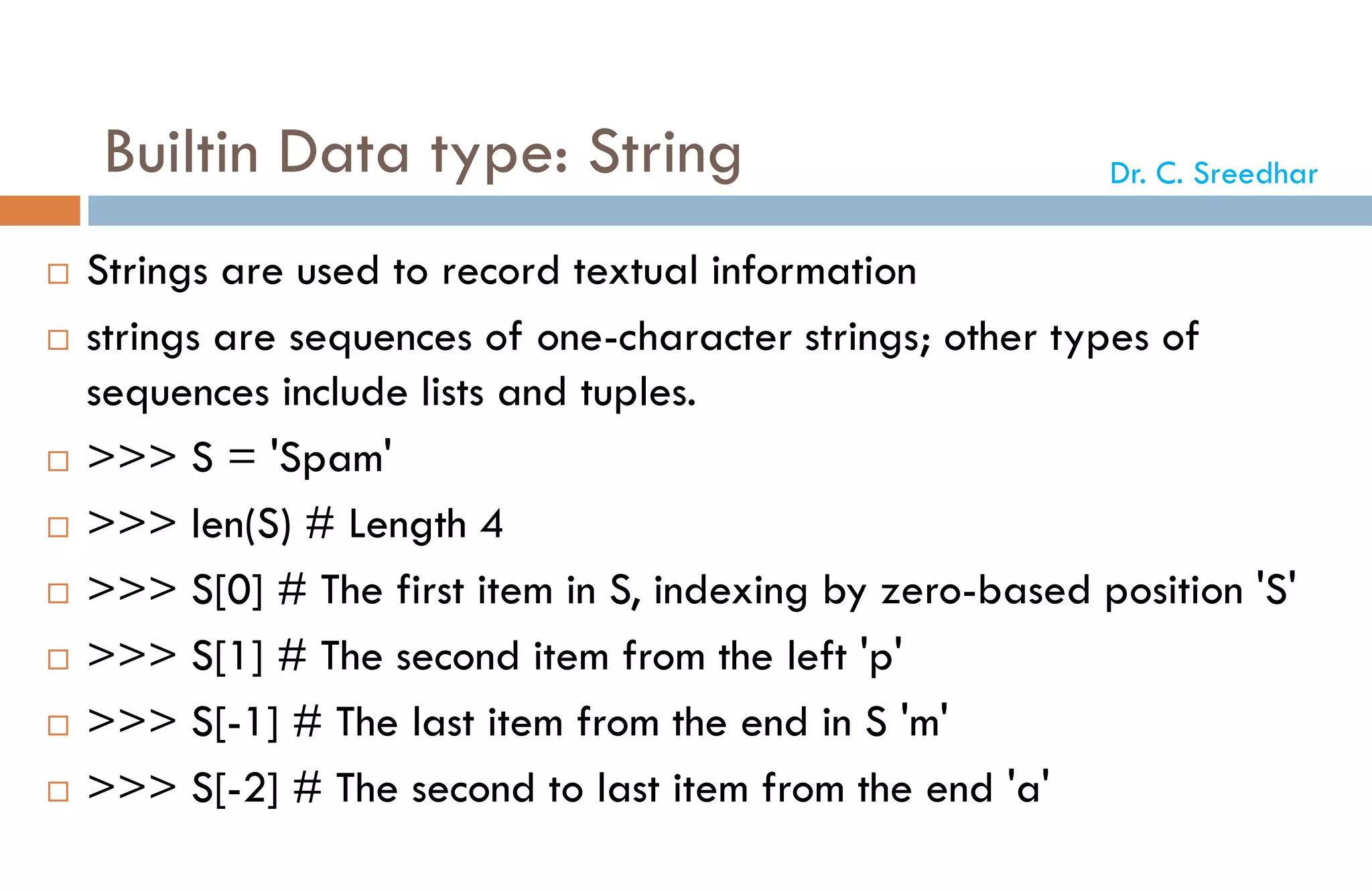 Builtin Data type: String
 Strings are used to record textual information
 strings are sequences of one-character strings; other types of
sequences include lists and tuples.
 >>> S = 'Spam'
 >>> len(S) # Length 4
 >>> S[0] # The first item in S, indexing by zero-based position 'S'
 >>> S[1] # The second item from the left 'p'
 >>> S[-1] # The last item from the end in S 'm'
 >>> S[-2] # The second to last item from the end 'a'
Dr. C. Sreedhar
 