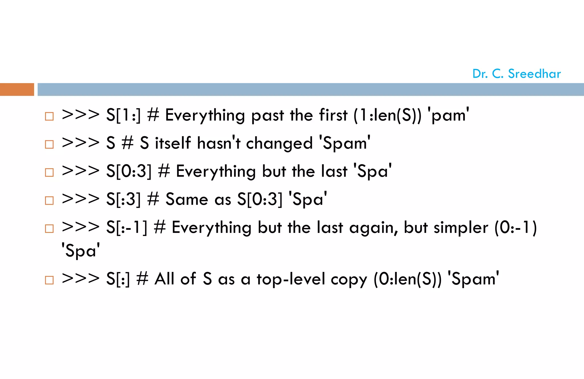  >>> S[1:] # Everything past the first (1:len(S)) 'pam'
 >>> S # S itself hasn't changed 'Spam'
 >>> S[0:3] # Everything but the last 'Spa'
 >>> S[:3] # Same as S[0:3] 'Spa'
 >>> S[:-1] # Everything but the last again, but simpler (0:-1)
'Spa'
 >>> S[:] # All of S as a top-level copy (0:len(S)) 'Spam'
Dr. C. Sreedhar
 