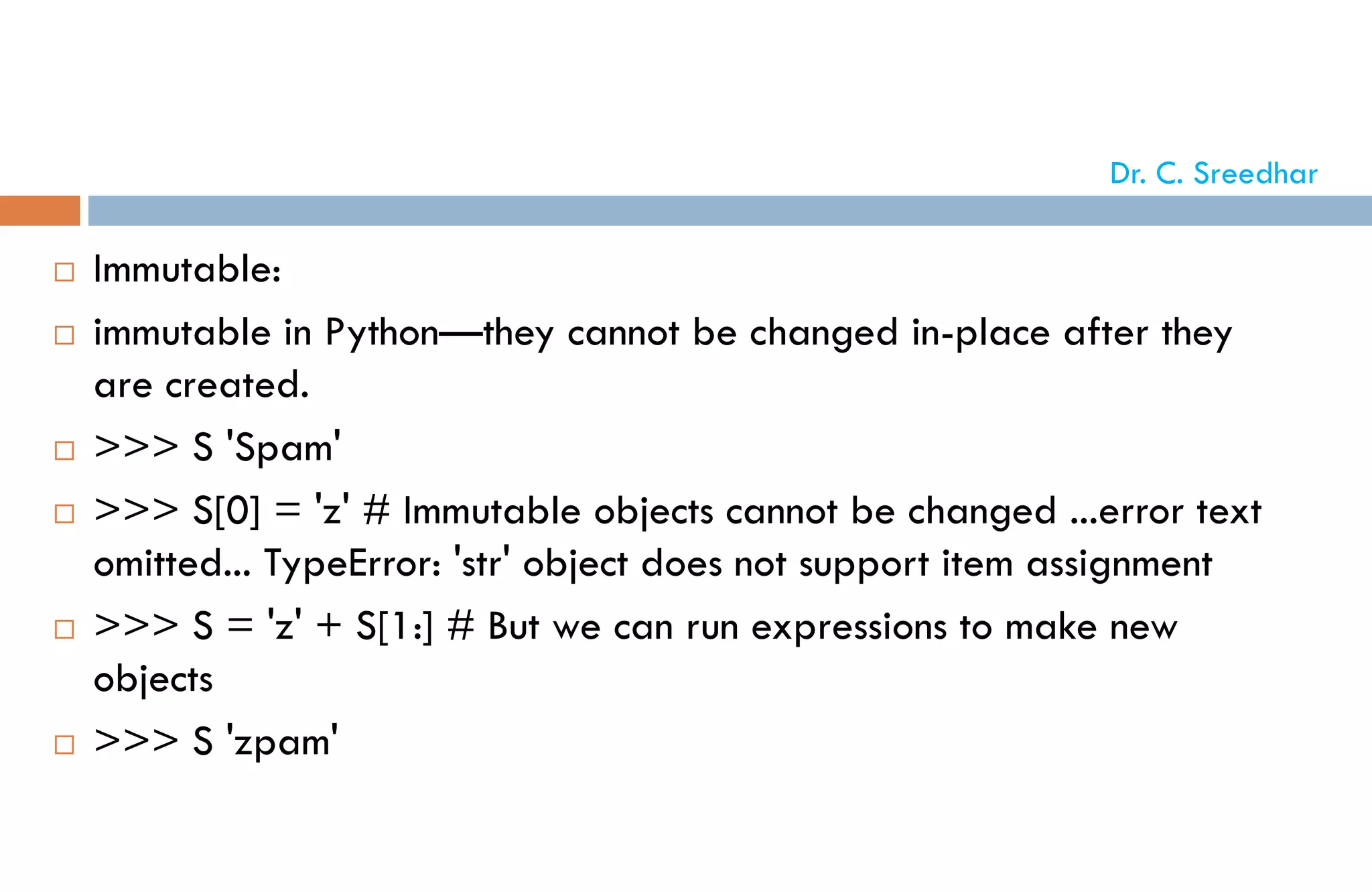  Immutable:
 immutable in Python—they cannot be changed in-place after they
are created.
 >>> S 'Spam'
 >>> S[0] = 'z' # Immutable objects cannot be changed ...error text
omitted... TypeError: 'str' object does not support item assignment
 >>> S = 'z' + S[1:] # But we can run expressions to make new
objects
 >>> S 'zpam'
Dr. C. Sreedhar
 