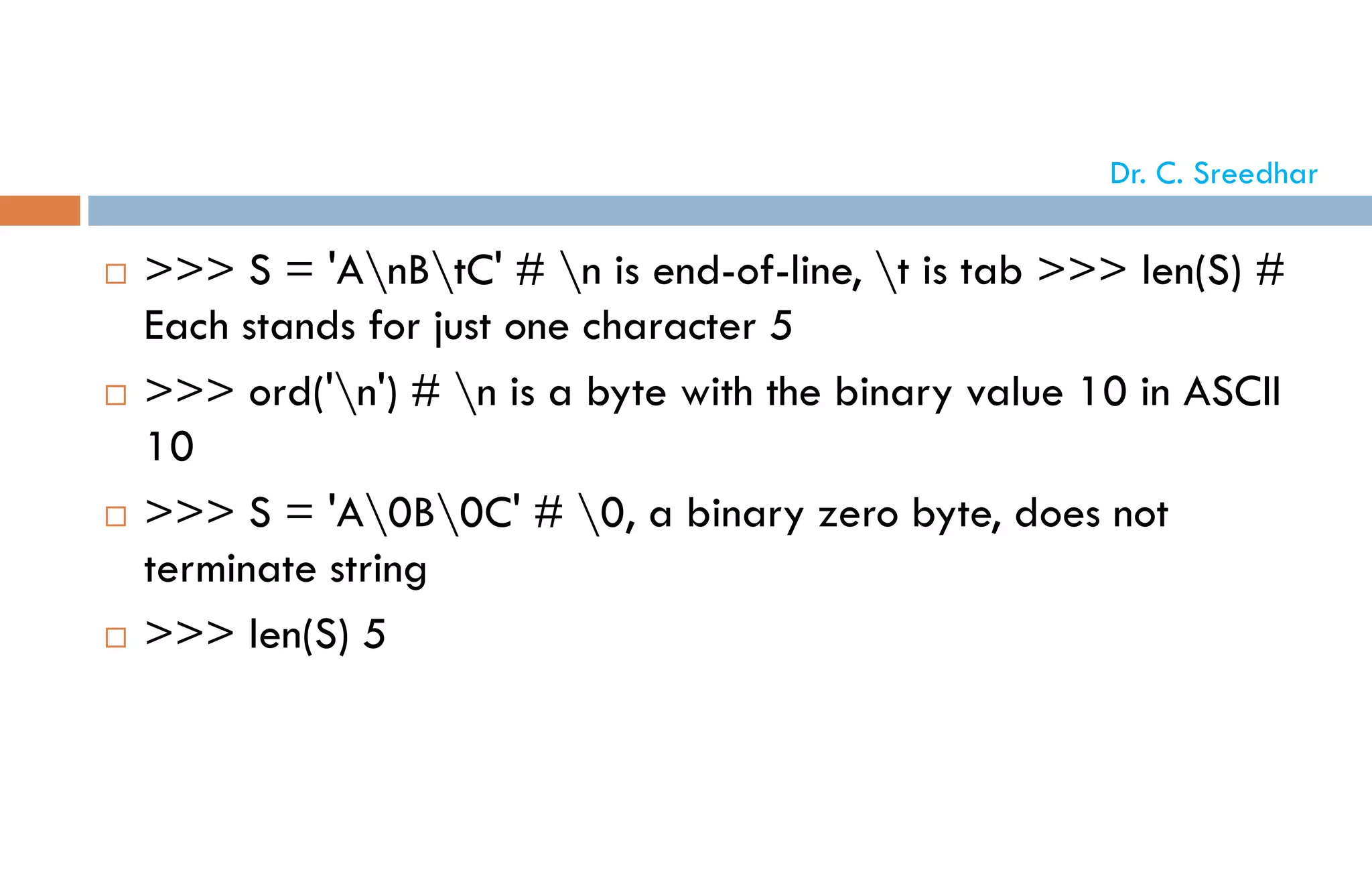  >>> S = 'AnBtC' # n is end-of-line, t is tab >>> len(S) #
Each stands for just one character 5
 >>> ord('n') # n is a byte with the binary value 10 in ASCII
10
 >>> S = 'A0B0C' # 0, a binary zero byte, does not
terminate string
 >>> len(S) 5
Dr. C. Sreedhar
 