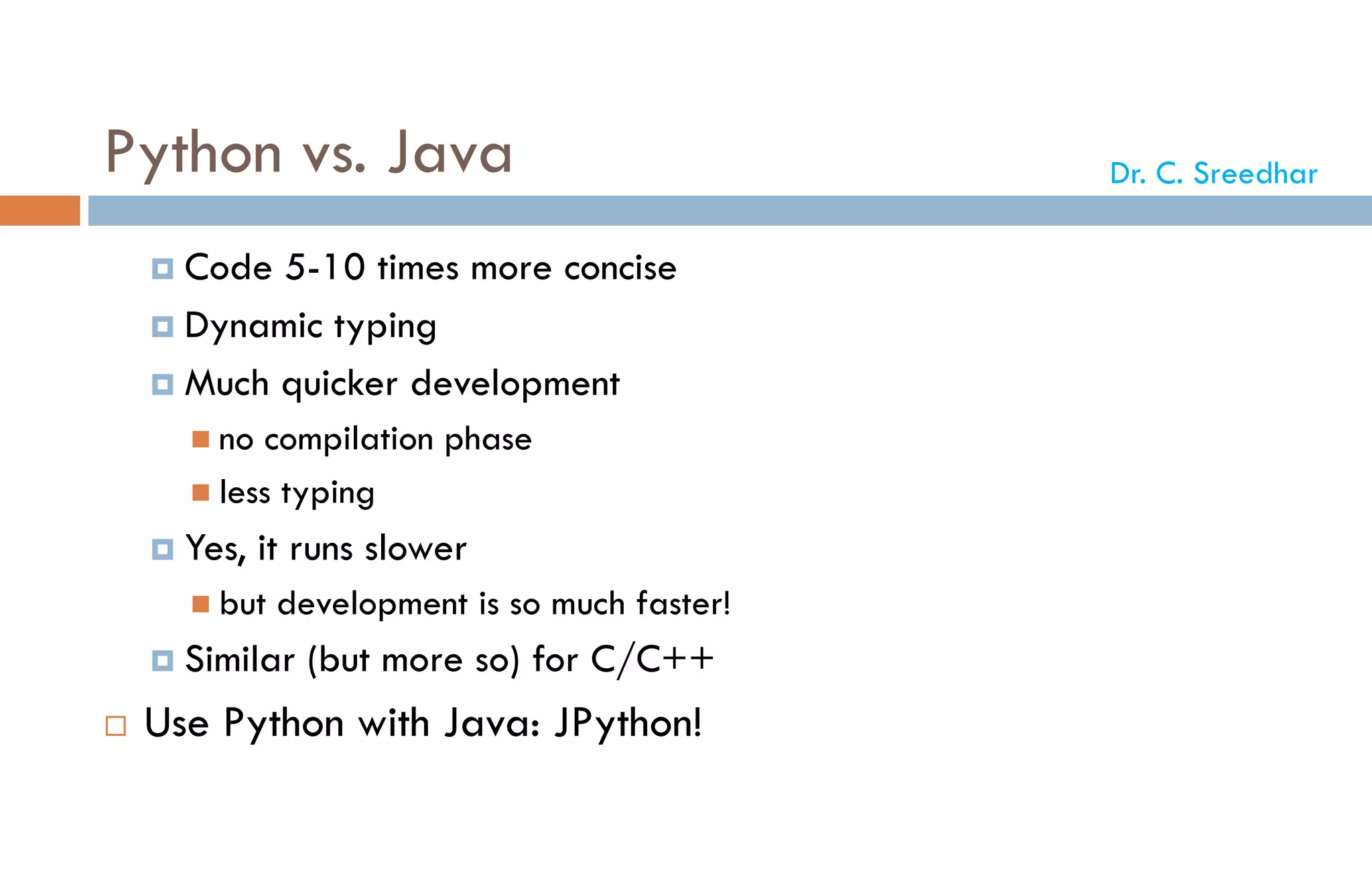 Python vs. Java
 Code 5-10 times more concise
 Dynamic typing
 Much quicker development
 no compilation phase
 less typing
 Yes, it runs slower
 but development is so much faster!
 Similar (but more so) for C/C++
 Use Python with Java: JPython!
Dr. C. Sreedhar
 