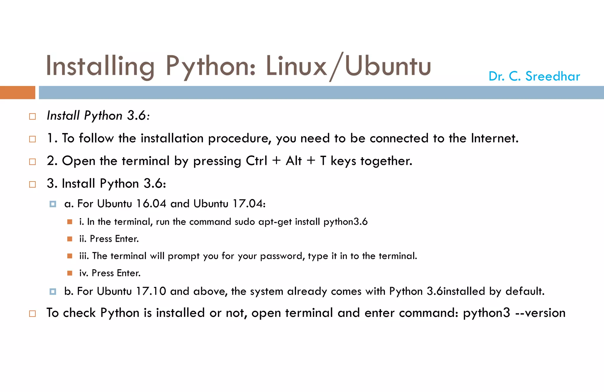 Installing Python: Linux/Ubuntu
 Install Python 3.6:
 1. To follow the installation procedure, you need to be connected to the Internet.
 2. Open the terminal by pressing Ctrl + Alt + T keys together.
 3. Install Python 3.6:
 a. For Ubuntu 16.04 and Ubuntu 17.04:
 i. In the terminal, run the command sudo apt-get install python3.6
 ii. Press Enter.
 iii. The terminal will prompt you for your password, type it in to the terminal.
 iv. Press Enter.
 b. For Ubuntu 17.10 and above, the system already comes with Python 3.6installed by default.
 To check Python is installed or not, open terminal and enter command: python3 --version
Dr. C. Sreedhar
 