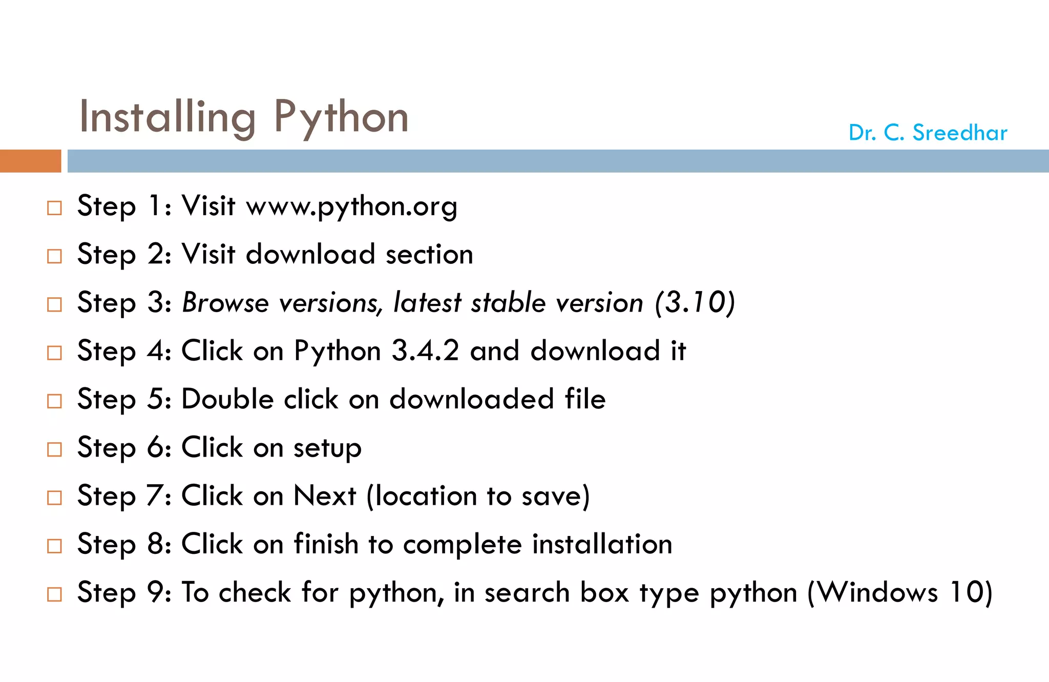 Installing Python
 Step 1: Visit www.python.org
 Step 2: Visit download section
 Step 3: Browse versions, latest stable version (3.10)
 Step 4: Click on Python 3.4.2 and download it
 Step 5: Double click on downloaded file
 Step 6: Click on setup
 Step 7: Click on Next (location to save)
 Step 8: Click on finish to complete installation
 Step 9: To check for python, in search box type python (Windows 10)
Dr. C. Sreedhar
 