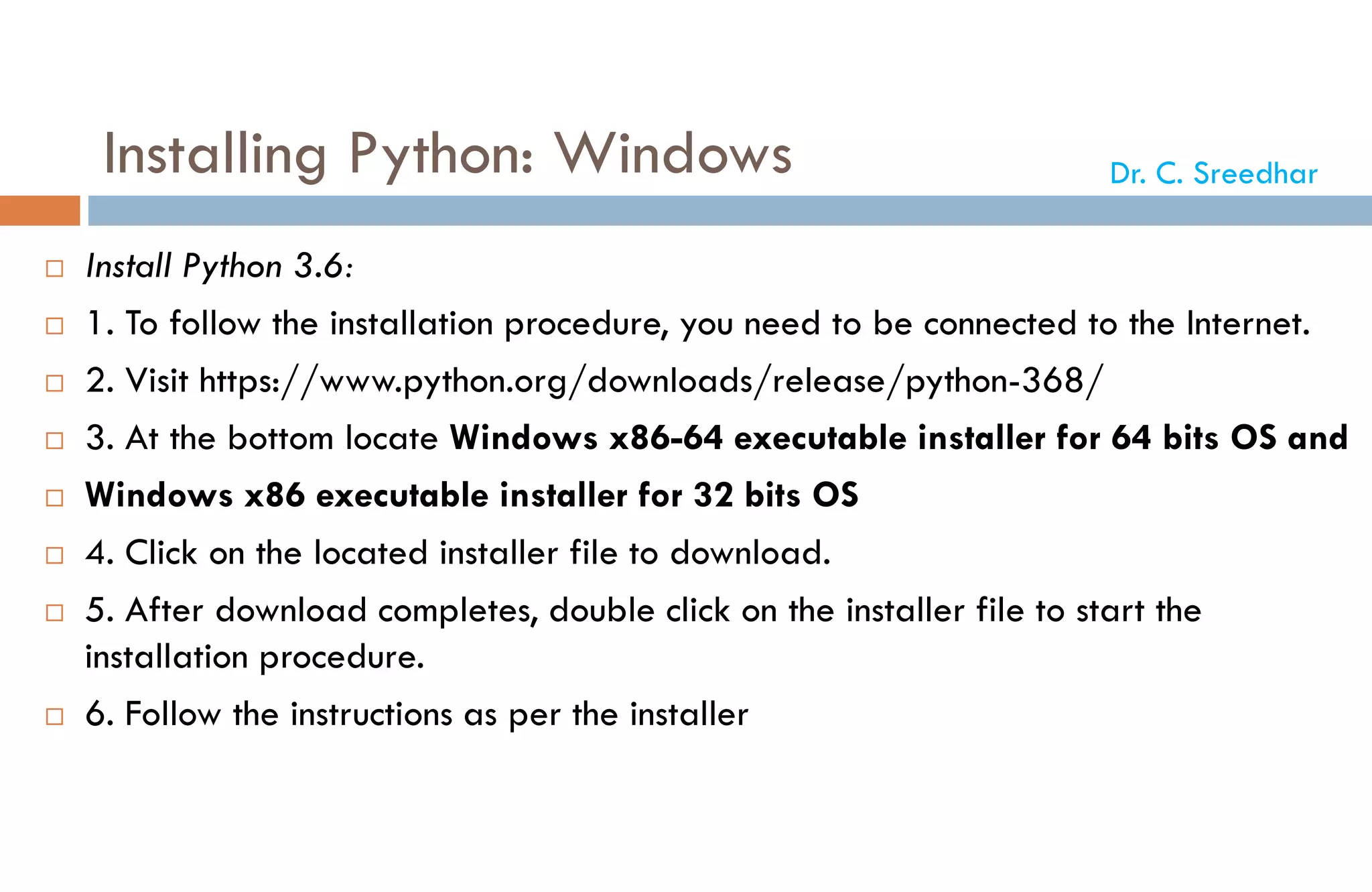 Installing Python: Windows
 Install Python 3.6:
 1. To follow the installation procedure, you need to be connected to the Internet.
 2. Visit https://www.python.org/downloads/release/python-368/
 3. At the bottom locate Windows x86-64 executable installer for 64 bits OS and
 Windows x86 executable installer for 32 bits OS
 4. Click on the located installer file to download.
 5. After download completes, double click on the installer file to start the
installation procedure.
 6. Follow the instructions as per the installer
Dr. C. Sreedhar
 