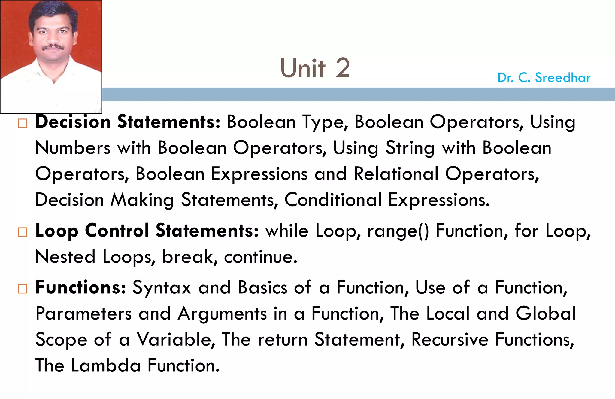 Unit 2
 Decision Statements: Boolean Type, Boolean Operators, Using
Numbers with Boolean Operators, Using String with Boolean
Operators, Boolean Expressions and Relational Operators,
Decision Making Statements, Conditional Expressions.
 Loop Control Statements: while Loop, range() Function, for Loop,
Nested Loops, break, continue.
 Functions: Syntax and Basics of a Function, Use of a Function,
Parameters and Arguments in a Function, The Local and Global
Scope of a Variable, The return Statement, Recursive Functions,
The Lambda Function.
Dr. C. Sreedhar
 