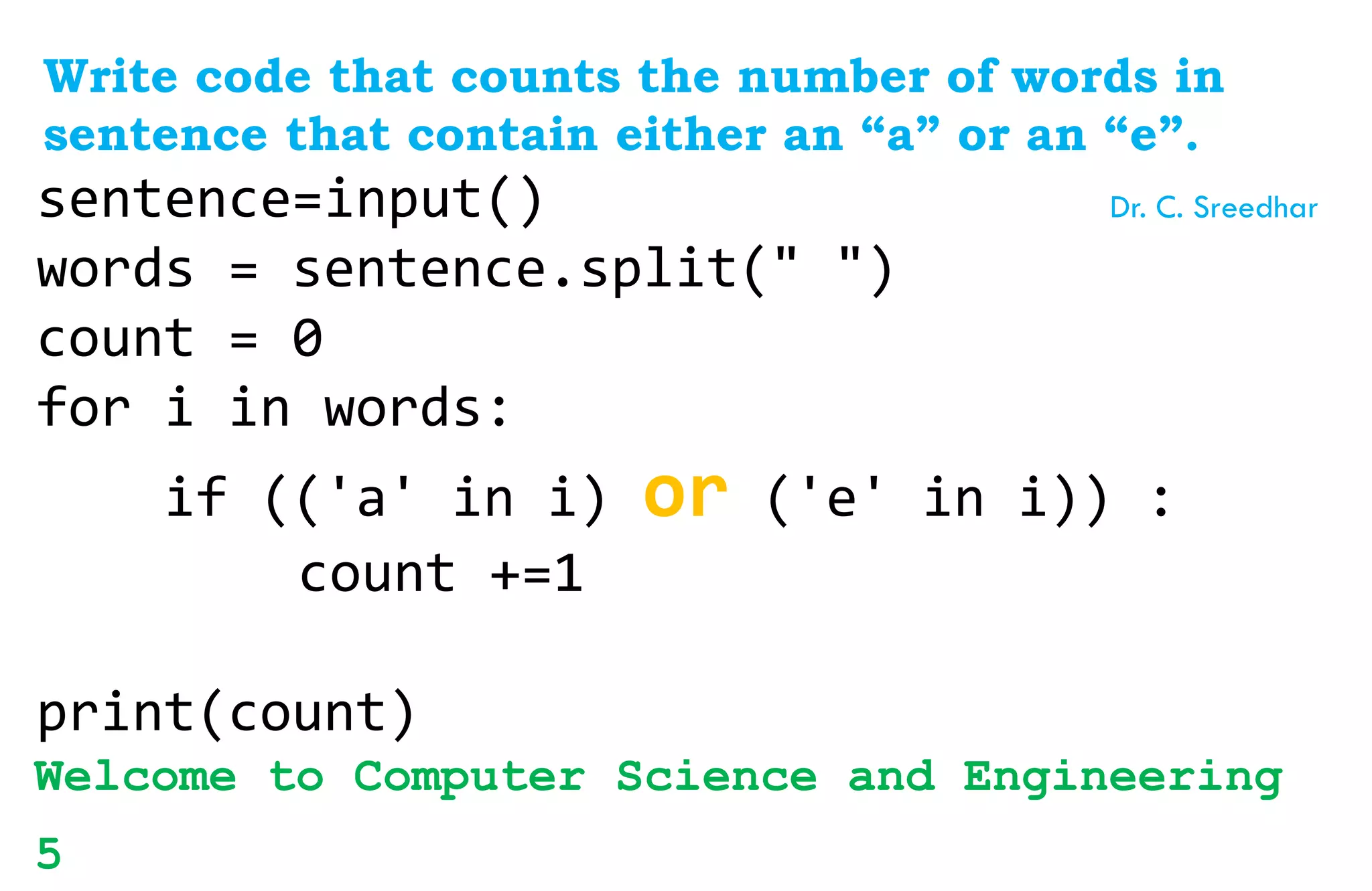 Write code that counts the number of words in
sentence that contain either an “a” or an “e”.
sentence=input()
words = sentence.split(" ")
count = 0
for i in words:
if (('a' in i) or ('e' in i)) :
count +=1
print(count)
Welcome to Computer Science and Engineering
5
Dr. C. Sreedhar
 