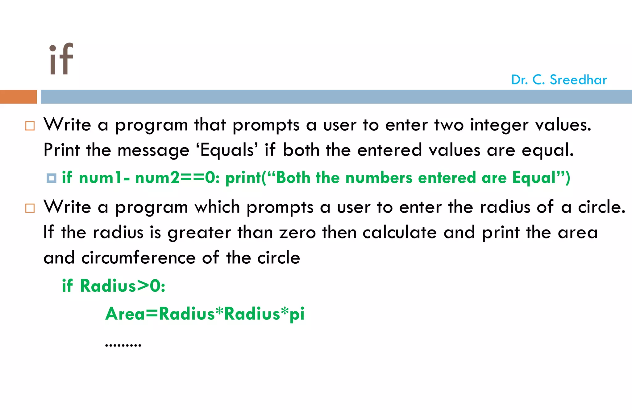 if
 Write a program that prompts a user to enter two integer values.
Print the message ‘Equals’ if both the entered values are equal.
 if num1- num2==0: print(“Both the numbers entered are Equal”)
 Write a program which prompts a user to enter the radius of a circle.
If the radius is greater than zero then calculate and print the area
and circumference of the circle
if Radius>0:
Area=Radius*Radius*pi
.........
Dr. C. Sreedhar
 