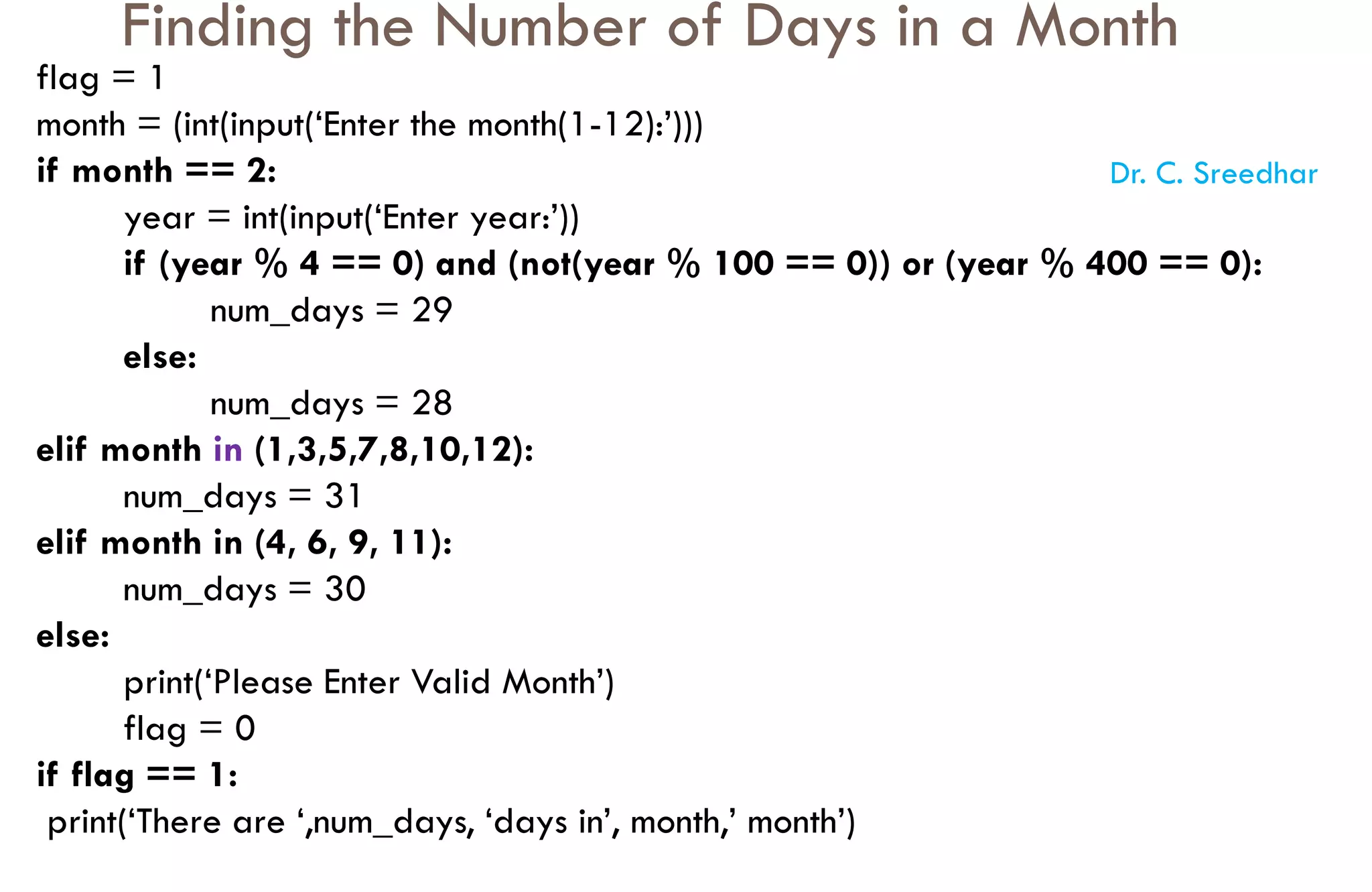 Finding the Number of Days in a Month
flag = 1
month = (int(input(‘Enter the month(1-12):’)))
if month == 2:
year = int(input(‘Enter year:’))
if (year % 4 == 0) and (not(year % 100 == 0)) or (year % 400 == 0):
num_days = 29
else:
num_days = 28
elif month in (1,3,5,7,8,10,12):
num_days = 31
elif month in (4, 6, 9, 11):
num_days = 30
else:
print(‘Please Enter Valid Month’)
flag = 0
if flag == 1:
print(‘There are ‘,num_days, ‘days in’, month,’ month’)
Dr. C. Sreedhar
 