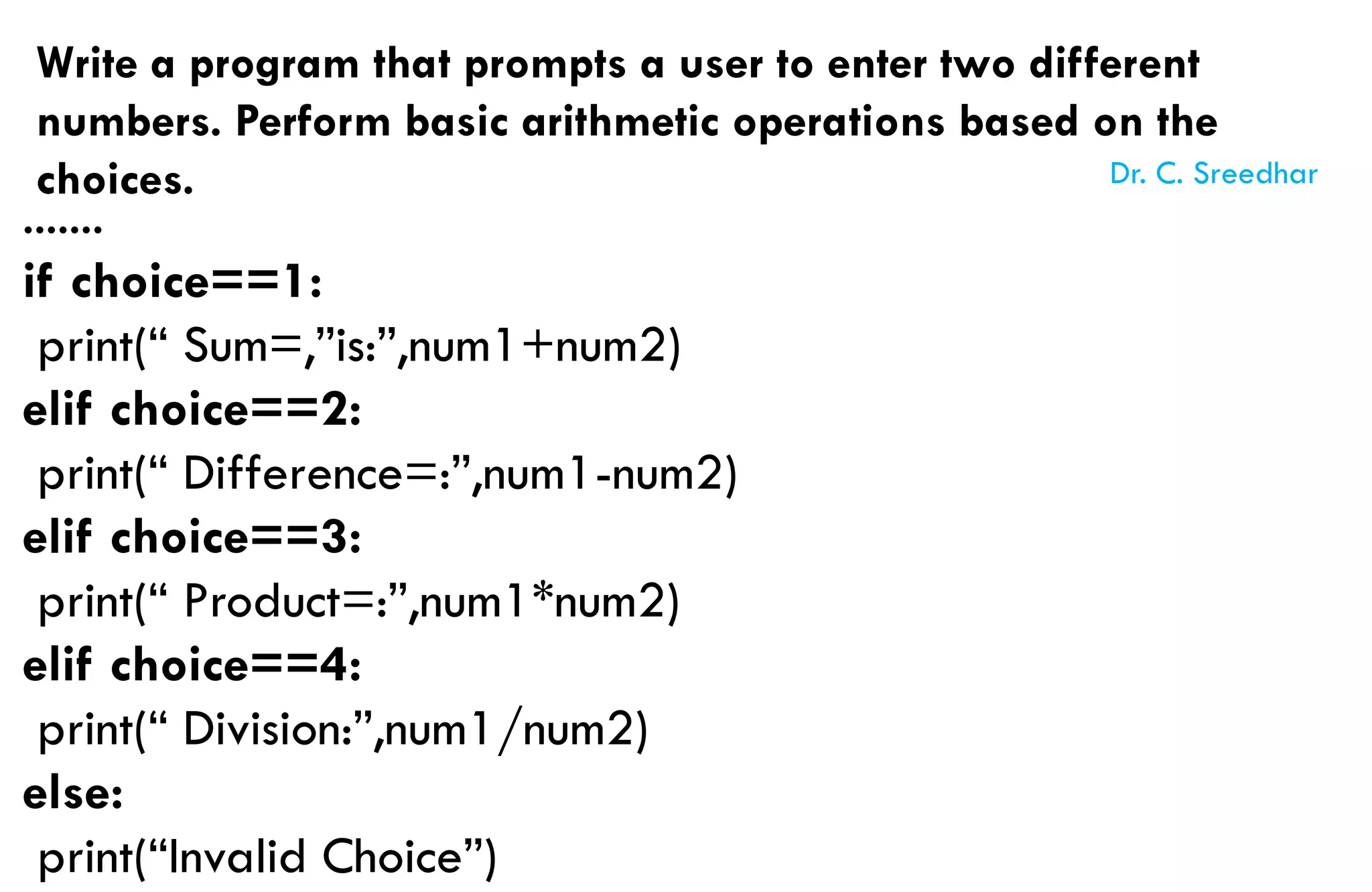 Write a program that prompts a user to enter two different
numbers. Perform basic arithmetic operations based on the
choices.
.......
if choice==1:
print(“ Sum=,”is:”,num1+num2)
elif choice==2:
print(“ Difference=:”,num1-num2)
elif choice==3:
print(“ Product=:”,num1*num2)
elif choice==4:
print(“ Division:”,num1/num2)
else:
print(“Invalid Choice”)
Dr. C. Sreedhar
 