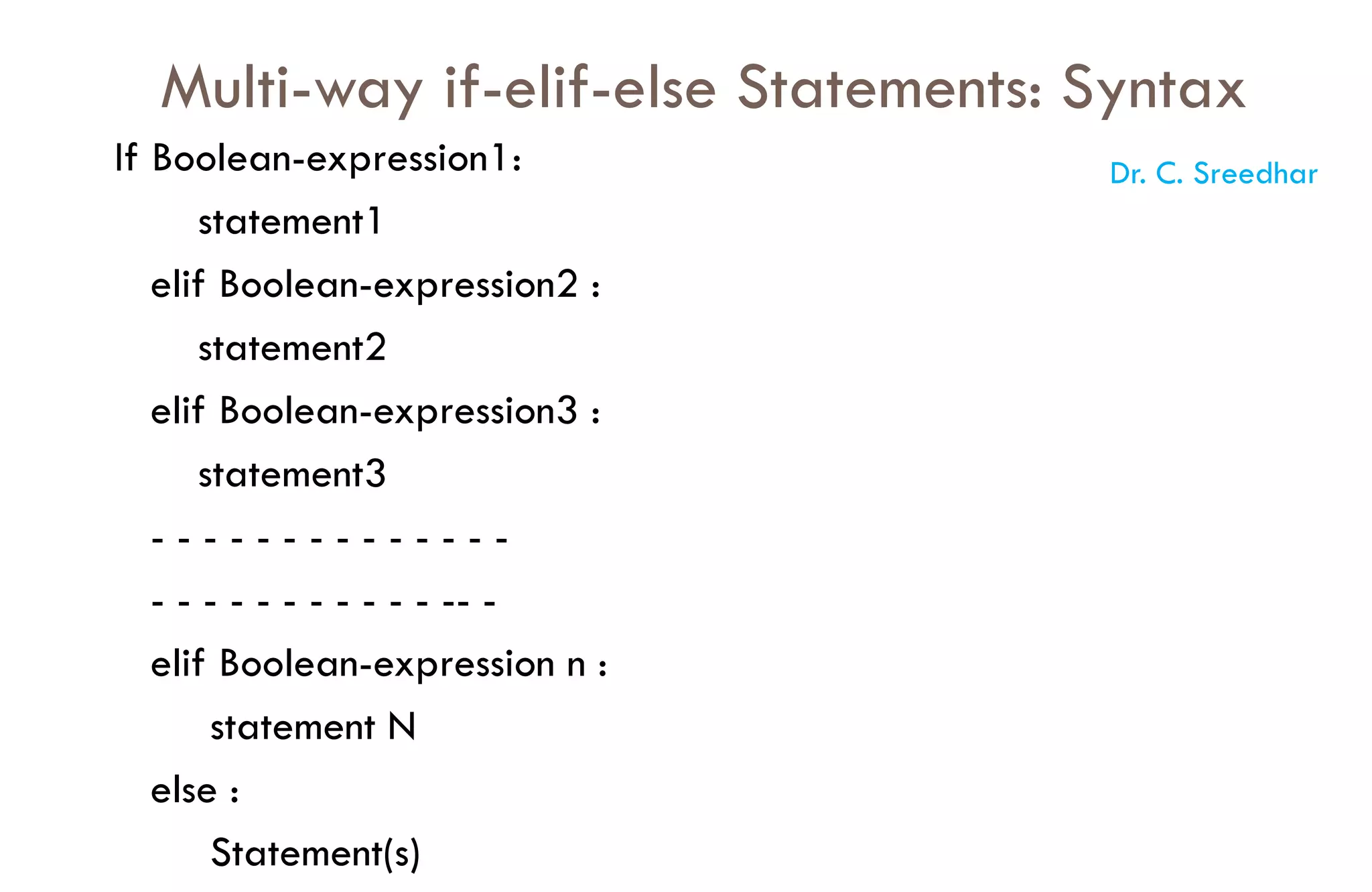 Multi-way if-elif-else Statements: Syntax
If Boolean-expression1:
statement1
elif Boolean-expression2 :
statement2
elif Boolean-expression3 :
statement3
- - - - - - - - - - - - - -
- - - - - - - - - - - -- -
elif Boolean-expression n :
statement N
else :
Statement(s)
Dr. C. Sreedhar
 