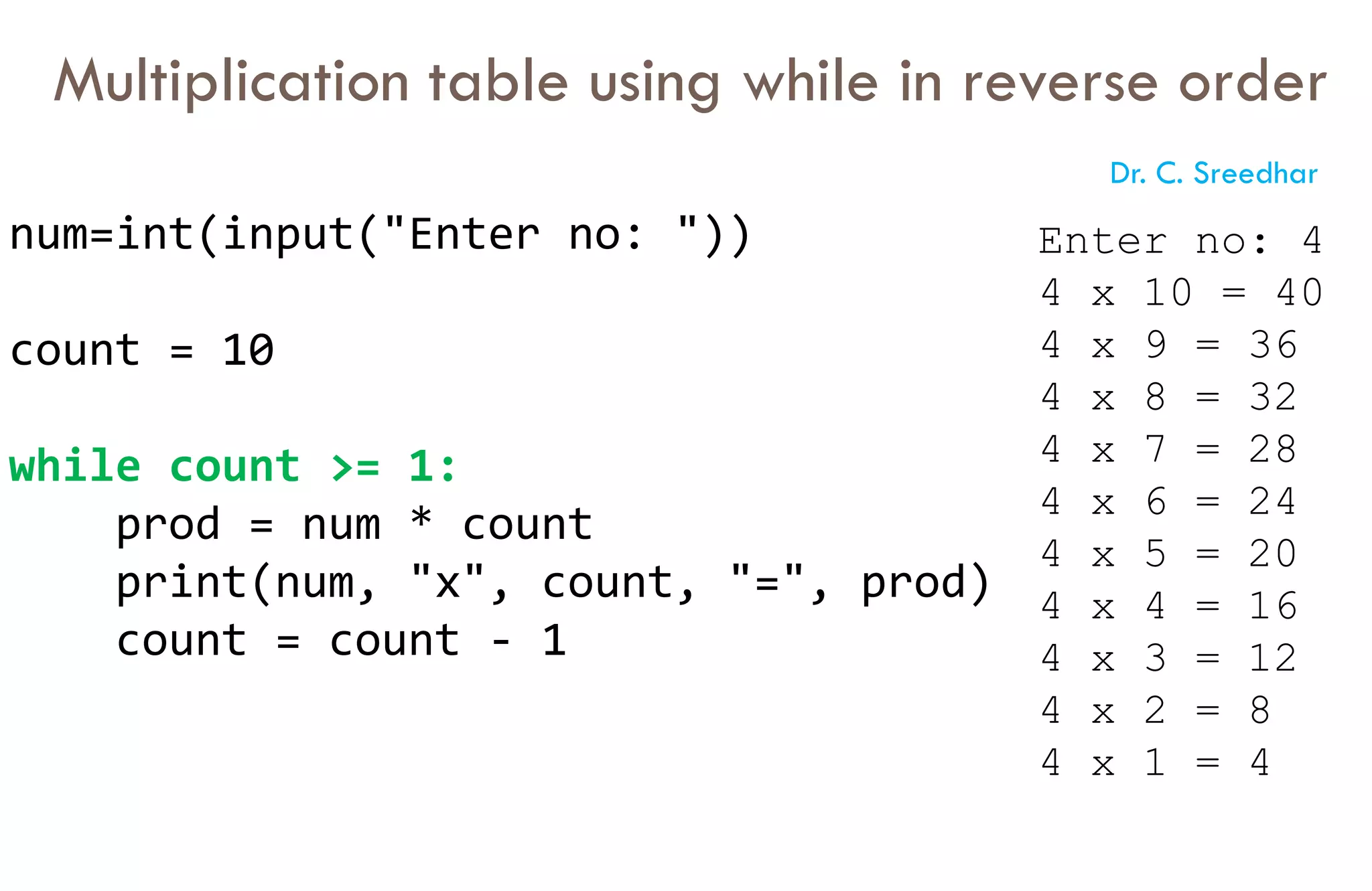 Multiplication table using while in reverse order
num=int(input("Enter no: "))
count = 10
while count >= 1:
prod = num * count
print(num, "x", count, "=", prod)
count = count - 1
Enter no: 4
4 x 10 = 40
4 x 9 = 36
4 x 8 = 32
4 x 7 = 28
4 x 6 = 24
4 x 5 = 20
4 x 4 = 16
4 x 3 = 12
4 x 2 = 8
4 x 1 = 4
Dr. C. Sreedhar
 