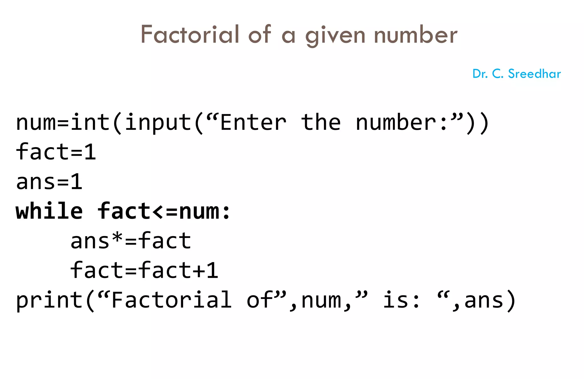 num=int(input(“Enter the number:”))
fact=1
ans=1
while fact<=num:
ans*=fact
fact=fact+1
print(“Factorial of”,num,” is: “,ans)
Factorial of a given number
Dr. C. Sreedhar
 
