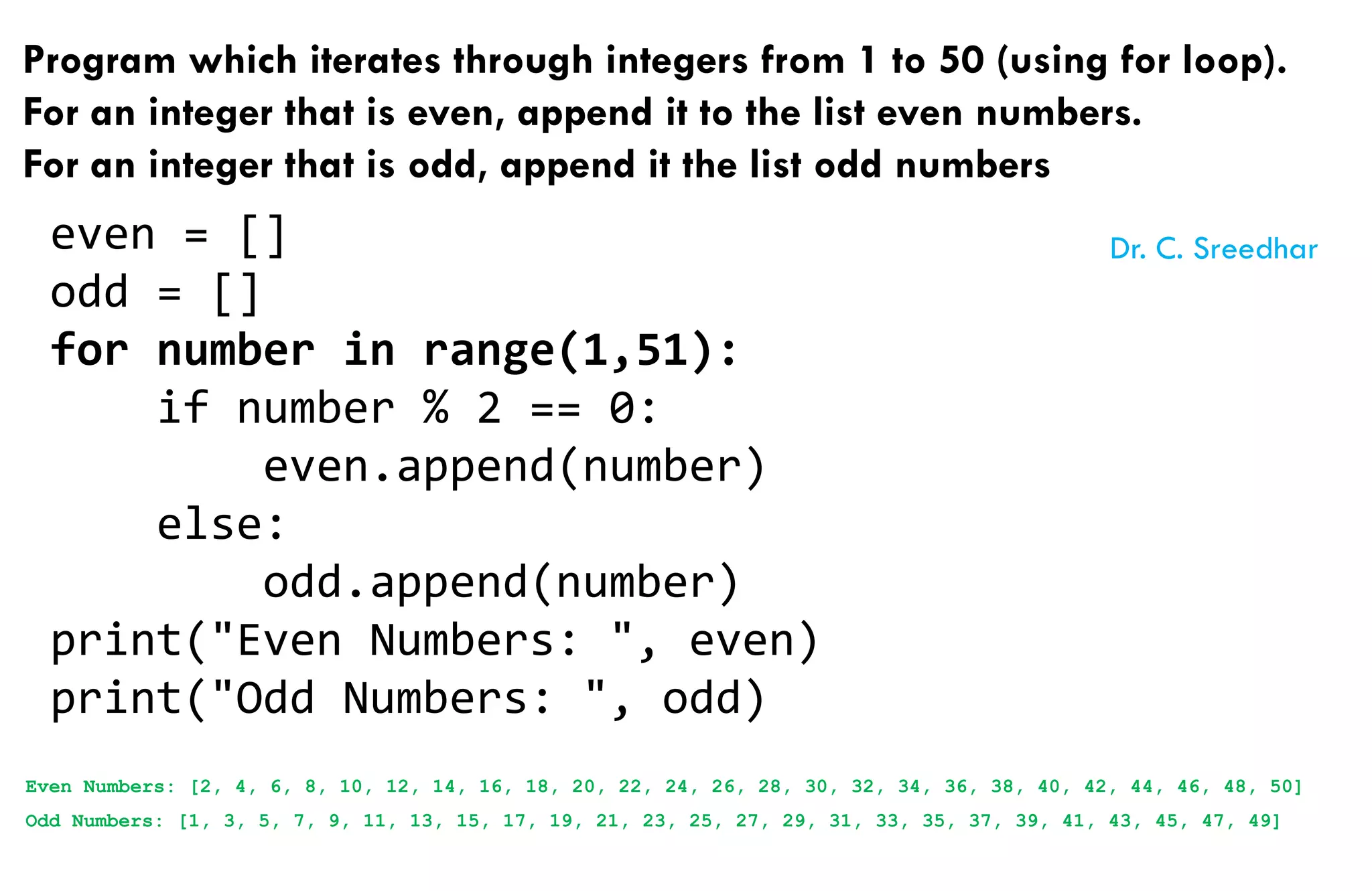 Program which iterates through integers from 1 to 50 (using for loop).
For an integer that is even, append it to the list even numbers.
For an integer that is odd, append it the list odd numbers
even = []
odd = []
for number in range(1,51):
if number % 2 == 0:
even.append(number)
else:
odd.append(number)
print("Even Numbers: ", even)
print("Odd Numbers: ", odd)
Even Numbers: [2, 4, 6, 8, 10, 12, 14, 16, 18, 20, 22, 24, 26, 28, 30, 32, 34, 36, 38, 40, 42, 44, 46, 48, 50]
Odd Numbers: [1, 3, 5, 7, 9, 11, 13, 15, 17, 19, 21, 23, 25, 27, 29, 31, 33, 35, 37, 39, 41, 43, 45, 47, 49]
Dr. C. Sreedhar
 