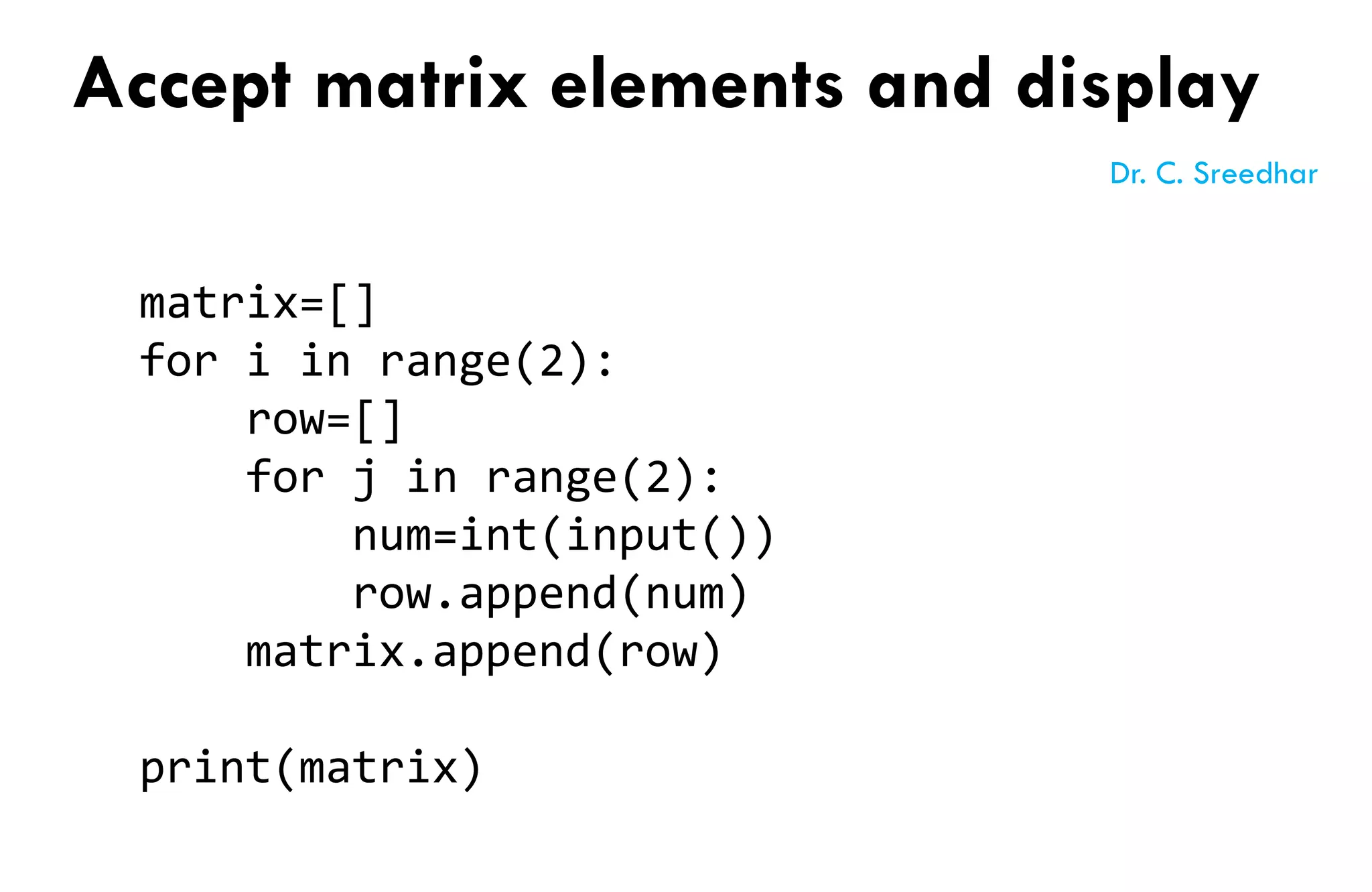 matrix=[]
for i in range(2):
row=[]
for j in range(2):
num=int(input())
row.append(num)
matrix.append(row)
print(matrix)
Accept matrix elements and display
Dr. C. Sreedhar
 