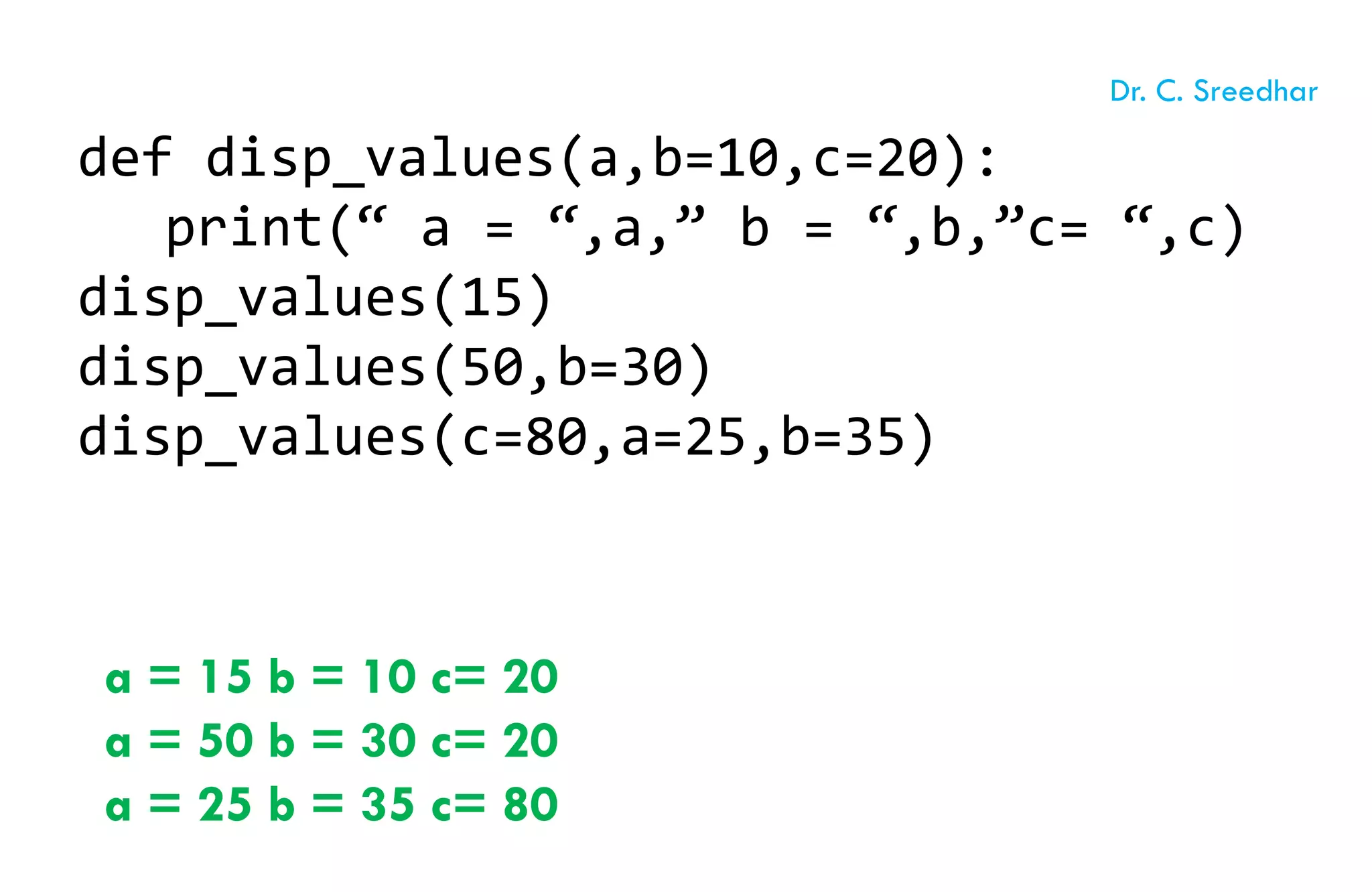 def disp_values(a,b=10,c=20):
print(“ a = “,a,” b = “,b,”c= “,c)
disp_values(15)
disp_values(50,b=30)
disp_values(c=80,a=25,b=35)
a = 15 b = 10 c= 20
a = 50 b = 30 c= 20
a = 25 b = 35 c= 80
Dr. C. Sreedhar
 