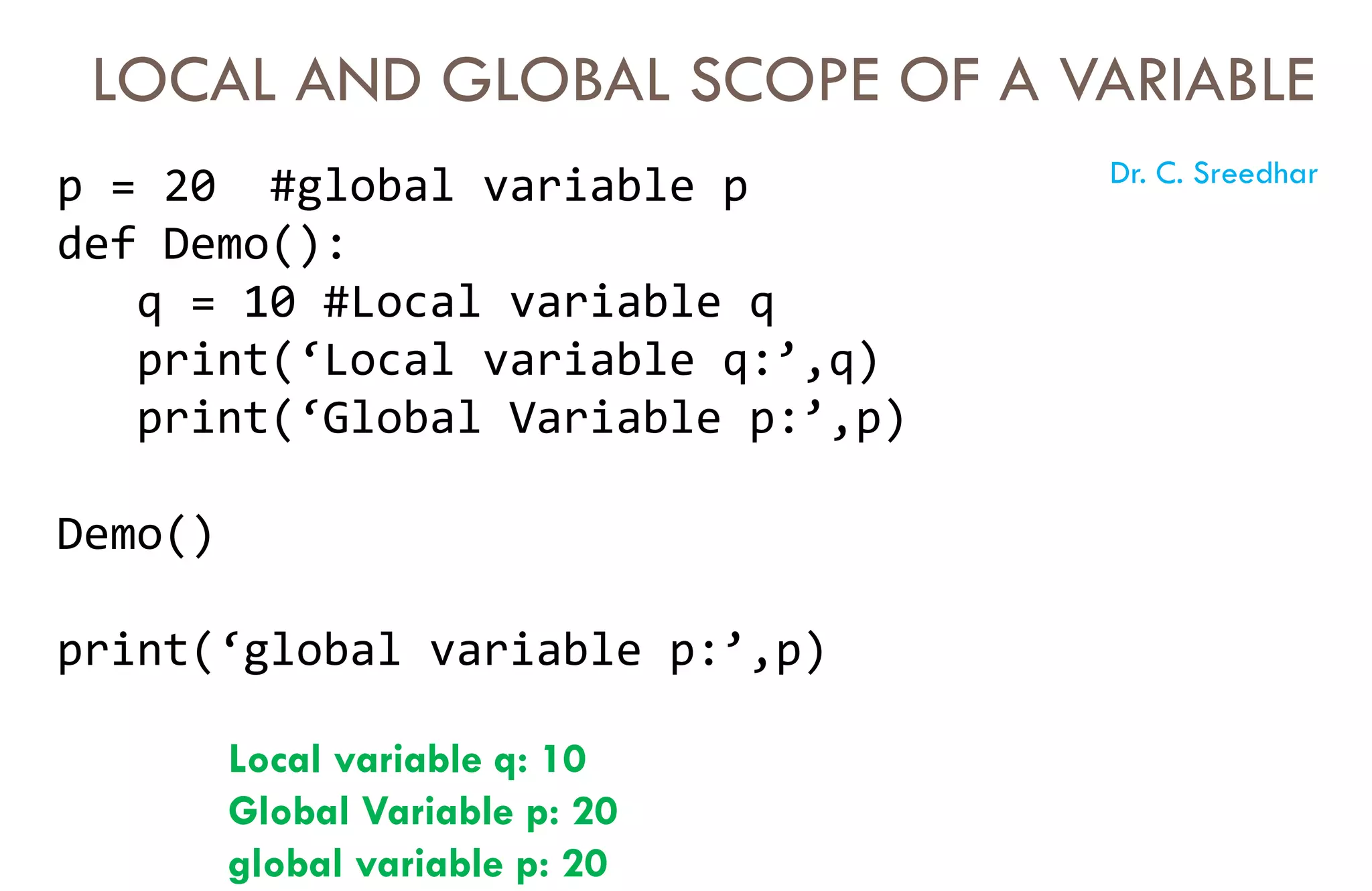 LOCAL AND GLOBAL SCOPE OF A VARIABLE
p = 20 #global variable p
def Demo():
q = 10 #Local variable q
print(‘Local variable q:’,q)
print(‘Global Variable p:’,p)
Demo()
print(‘global variable p:’,p)
Local variable q: 10
Global Variable p: 20
global variable p: 20
Dr. C. Sreedhar
 
