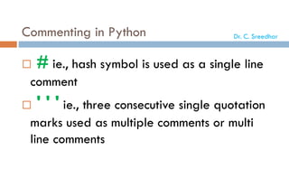 Commenting in Python
 # ie., hash symbol is used as a single line
comment
 ' ' ' ie., three consecutive single quotation
marks used as multiple comments or multi
line comments
Dr. C. Sreedhar
 