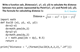 Write a function calc_Distance(x1, y1, x2, y2) to calculate the distance
between two points represented by Point1(x1, y1) and Point2 (x2, y2).
The formula for calculating distance is:
import math
def EuclD (x1, y1, x2, y2):
dx=x2-x1
dx=math.pow(dx,2)
dy=y2-y1
dy=math.pow(dy,2)
z = math.pow((dx + dy), 0.5)
return z
print("Distance = ",(format(EuclD(4,4,2,2),".2f")))
Dr. C. Sreedhar
 