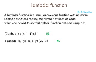 A lambda function is a small anonymous function with no name.
Lambda functions reduce the number of lines of code
when compared to normal python function defined using def
lambda function
(lambda x: x + 1)(2) #3
(lambda x, y: x + y)(2, 3) #5
Dr. C. Sreedhar
 