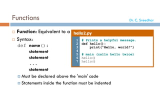 Functions
 Function: Equivalent to a static method in Java.
 Syntax:
def name():
statement
statement
...
statement
 Must be declared above the 'main' code
 Statements inside the function must be indented
hello2.py
1
2
3
4
5
6
7
# Prints a helpful message.
def hello():
print("Hello, world!")
# main (calls hello twice)
hello()
hello()
Dr. C. Sreedhar
 
