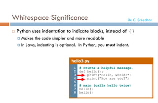 Whitespace Significance
 Python uses indentation to indicate blocks, instead of {}
 Makes the code simpler and more readable
 In Java, indenting is optional. In Python, you must indent.
hello3.py
1
2
3
4
5
6
7
8
# Prints a helpful message.
def hello():
print("Hello, world!")
print("How are you?")
# main (calls hello twice)
hello()
hello()
Dr. C. Sreedhar
 