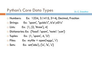 Python’s Core Data Types
 Numbers: Ex: 1234, 3.1415, 3+4j, Decimal, Fraction
 Strings: Ex: 'spam', "guido's", b'ax01c'
 Lists: Ex: [1, [2, 'three'], 4]
 Dictionaries: Ex: {'food': 'spam', 'taste': 'yum'}
 Tuples: Ex: (1, 'spam', 4, 'U')
 Files: Ex: myfile = open('eggs', 'r')
 Sets: Ex: set('abc'), {'a', 'b', 'c'}
Dr. C. Sreedhar
 