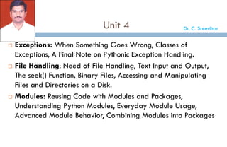 Unit 4
 Exceptions: When Something Goes Wrong, Classes of
Exceptions, A Final Note on Pythonic Exception Handling.
 File Handling: Need of File Handling, Text Input and Output,
The seek() Function, Binary Files, Accessing and Manipulating
Files and Directories on a Disk.
 Modules: Reusing Code with Modules and Packages,
Understanding Python Modules, Everyday Module Usage,
Advanced Module Behavior, Combining Modules into Packages
Dr. C. Sreedhar
 