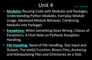 Unit 4
• Modules: Reusing Code with Modules and Packages,
Understanding Python Modules, Everyday Module
Usage, Advanced Module Behavior, Combining
Modules into Packages
• Exceptions: When Something Goes Wrong, Classes of
Exceptions, A Final Note on Pythonic Exception
Handling.
• File Handling: Need of File Handling, Text Input and
Output, The seek() Function, Binary Files, Accessing
and Manipulating Files and Directories on a Disk.
Dr. C. Sreedhar
 