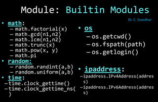 • os
– os.getcwd()
– os.fspath(path)
– os.getlogin()
• ipaddress:
–ipaddress.IPv4Address(addres
s)
–ipaddress.IPv6Address(addres
s)
• math:
– math.factorial(x)
– math.gcd(n1,n2)
– math.lcm(n1,n2)
– math.trunc(x)
– math.pow(x, y)
– math.pi
• random:
– random.randint(a,b)
– random.uniform(a,b)
• time:
– time.clock_gettime()
– time.clock_gettime_ns(
)
Module: Builtin Modules
Dr. C. Sreedhar
 