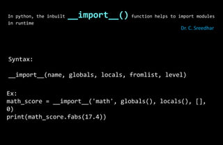 In python, the inbuilt __import__() function helps to import modules
in runtime
Syntax:
__import__(name, globals, locals, fromlist, level)
Ex:
math_score = __import__('math', globals(), locals(), [],
0)
print(math_score.fabs(17.4))
Dr. C. Sreedhar
 