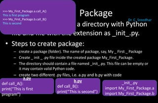 Package
• A package is basically a directory with Python
file and file with the extension as _init_.py.
• Steps to create package:
– create a package (folder). The name of package, say, My _ First _ Package
– Create _ init _ .py file inside the created package My_First_Package.
– The directory should contain a file named _init_.py. This file can be empty or
it may contain valid Python code.
– create two different .py files, i.e. a.py and b.py with code
a.py
def call_A():
print(“This is first
program”)
b.py
def call_B():
print(“This is second”)
>>> My_First_Package.a.call_A()
This is first program
>>> My_First_Package.b.call_B()
This is second
_init_.py
import My_First_Package.a
import My_First_Package.b
Dr. C. Sreedhar
 