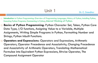Unit 1
 Introduction to Python Programming: Overview of Programming Languages, History of Python, Installing Python,
Executing Python Programs, Commenting in Python, Internal Working of Python.
 Basics of Python Programming: Python Character Set, Token, Python Core
Data Type, I/O functions, Assigning Value to a Variable, Multiple
Assignments, Writing Simple Programs in Python, Formatting Number and
Strings, Python Inbuilt Functions.
 Operators and Expressions: Operators and Expressions, Arithmetic
Operators, Operator Precedence and Associativity, Changing Precedence
and Associativity of Arithmetic Operators, Translating Mathematical
Formulae into Equivalent Python Expressions, Bitwise Operator, The
Compound Assignment Operator
Dr. C. Sreedhar
 