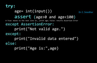 try:
age= int(input())
assert (age>0 and age<100)
# True: moves to the next line ie., print age; False: returns Assertion Error
except AssertionError:
print("Not valid age.")
except:
print("Invalid data entered")
else:
print("Age is:",age)
Dr. C. Sreedhar
 